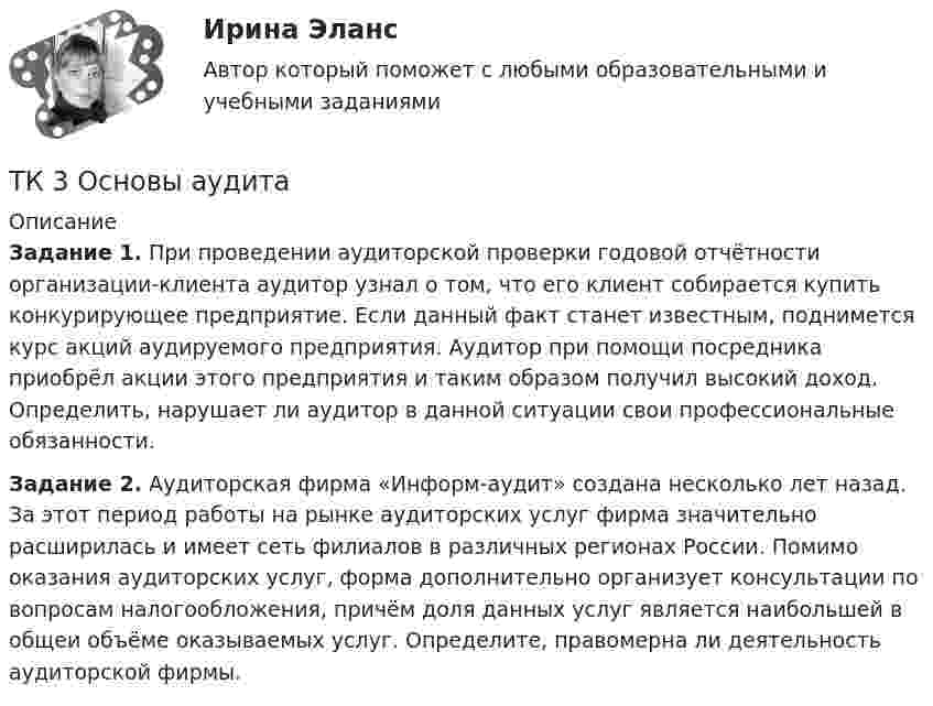      
          Описание
           Задание 1. При проведении аудиторской проверки годовой отчётности организации-клиента аудитор узнал о том, что его клиент собирается купить конкурирующее предприятие. Если данный факт станет известным, поднимется курс акций аудируемого предприятия. Аудитор при помощи посредника приобрёл акции этого предприятия и таким образом получил высокий доход. Определить, нарушает ли аудитор в данной ситуации свои профессиональные обязанности. Задание 2. Аудиторская фирма «Информ-аудит» создана несколько лет назад. За этот период работы на рынке аудиторских услуг фирма значительно расширилась и имеет сеть филиалов в различных регионах России. Помимо оказания аудиторских услуг, форма дополнительно организует консультации по вопросам налогообложения, причём доля данных услуг является наибольшей в общеи объёме оказываемых услуг. Определите, правомерна ли деятельность аудиторской фирмы.  
            
            
            ТК - 3. Задание по теме.ТК 3 Основы аудитаТК – 3. Практическое задание к теме 3   «Налоговое законодательство. Права и обязанности налогоплательщиков и налоговых органов» ТК-3.  Расчёт достаточности капитала коммерческого банка.ТК-3. Расчёт достаточности капитала коммерческого банка. Изучите Инструкцию Банка России № 180-И «Об обязательных нормативах банков», дайте определение достаточности капитала банка и напишите формулу расчёта.ТК-3; ТК-9; ТК-18; ТК-23 ТК3 Финансовый менеджмент (часть 1)ТК - 2. Задание к теме 2.ТК-2 Контрольная работа по теме 4 «Платёжный баланс и его роль в укреплении международных финансов» (задание)тк 2 Налоги и налоговая система (Часть 1)ТК-2 Финансовый менеджмент (часть 2)ТК3 Анализ и прогнозирование банкротстваТК3 Анализ финансовой отчетностиТК - 3. Задание По итогам отчетного года Счетной палатой РФ было принято решение о проведении тематической проверки ОАО «Восток» в целях выявления характера и направлений использования предоставленных организации бюджетных средств. В ходе проведения проверки