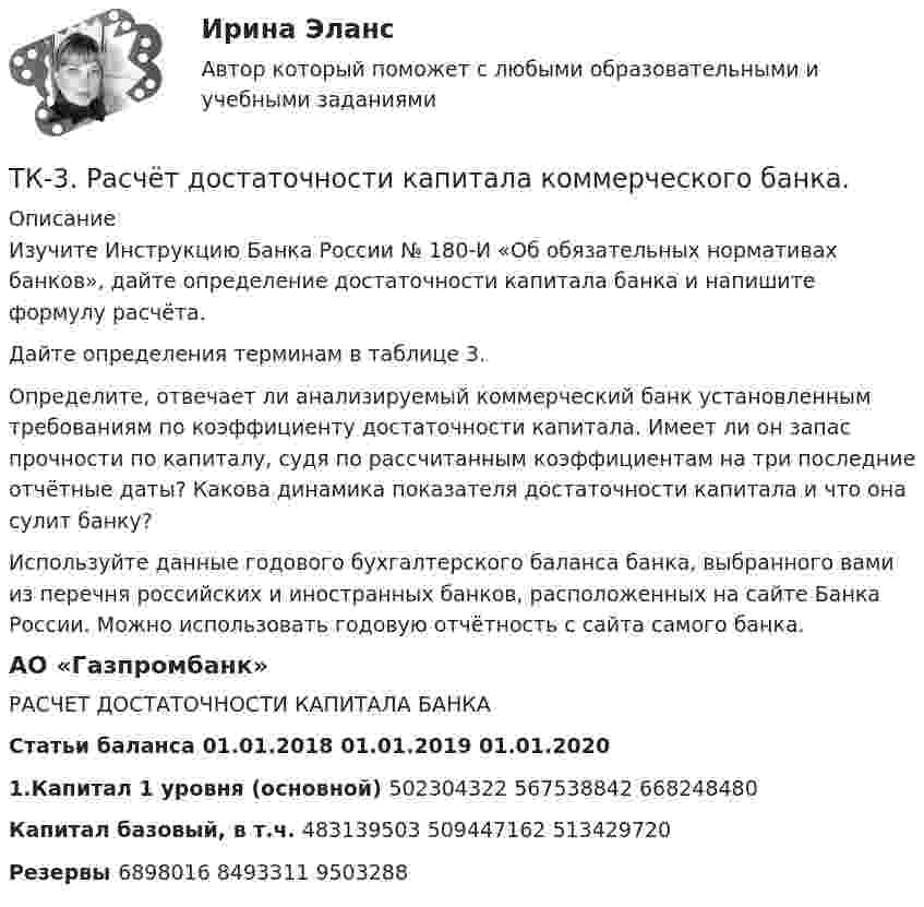      
          Описание
          	Изучите Инструкцию Банка России № 180-И «Об обязательных нормативах банков», дайте определение достаточности капитала банка и напишите формулу расчёта. 	Дайте определения терминам в таблице 3.	Определите, отвечает ли анализируемый коммерческий банк установленным требованиям по коэффициенту достаточности капитала. Имеет ли он запас прочности по капиталу, судя по рассчитанным коэффициентам на три последние отчётные даты? Какова динамика показателя достаточности капитала и что она сулит банку?	Используйте данные годового бухгалтерского баланса банка, выбранного вами из перечня российских и иностранных банков, расположенных на сайте Банка России. Можно использовать годовую отчётность с сайта самого банка.АО «Газпромбанк»РАСЧЕТ ДОСТАТОЧНОСТИ КАПИТАЛА БАНКАСтатьи баланса	 	01.01.2018	01.01.2019	01.01.20201.Капитал 1 уровня (основной)	 	 	502304322	 	567538842 	 	668248480Капитал базовый, в т.ч.	 	 	483139503 	 	509447162 	 	513429720Резервы 	 	 	6898016 	 	8493311 	 	 9503288  
            
            
            ТК – 3. Практическое задание к теме 3   «Налоговое законодательство. Права и обязанности налогоплательщиков и налоговых органов» ТК-3.  Расчёт достаточности капитала коммерческого банка.ТК-3. Расчёт достаточности капитала коммерческого банка. Изучите Инструкцию Банка России № 180-И «Об обязательных нормативах банков», дайте определение достаточности капитала банка и напишите формулу расчёта.ТК-3; ТК-9; ТК-18; ТК-23 ТК3 Финансовый менеджмент (часть 1)ТК-3 экономический анализТК-4 (3) Современный финансовый контроль и аудиттк 2 Налоги и налоговая система (Часть 1)ТК-2 Финансовый менеджмент (часть 2)ТК3 Анализ и прогнозирование банкротстваТК3 Анализ финансовой отчетностиТК - 3. Задание По итогам отчетного года Счетной палатой РФ было принято решение о проведении тематической проверки ОАО «Восток» в целях выявления характера и направлений использования предоставленных организации бюджетных средств. В ходе проведения проверкиТК - 3. Задание По итогам отчетного года Счетной палатой РФ было принято решение о проведении тематической проверки ОАО «Восток» в целях выявления характера и направлений использования предоставленных организации бюджетных средств. В ходе проведения проверки Счетной палатой РФ были выявлены нарушения финансовой дисциплины, наносящие государству прямой непосредственный ущерб и требующие безотлагательного пресечения.ТК - 3. Задание по теме.
