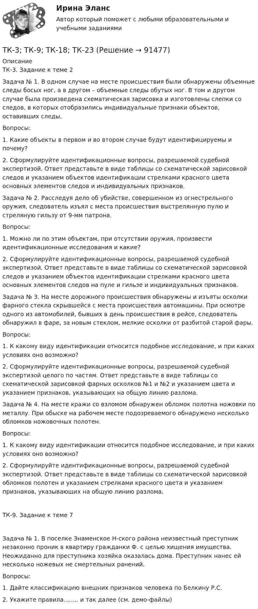     
            Описание
            ТК-3. Задание к теме 2Задача № 1. В одном случае на месте происшествия были обнаружены объемные следы босых ног, а в другом – объемные следы обутых ног. В том и другом случае была произведена схематическая зарисовка и изготовлены слепки со следов, в которых отобразились индивидуальные признаки объектов, оставивших следы.Вопросы:1. Какие объекты в первом и во втором случае будут идентифицируемы и почему?2. Сформулируйте идентификационные вопросы, разрешаемой судебной экспертизой. Ответ представьте в виде таблицы со схематической зарисовкой следов и указанием объектов идентификации стрелками красного цвета основных элементов следов и индивидуальных признаков.Задача № 2. Расследуя дело об убийстве, совершенном из огнестрельного оружия, следователь изъял с места происшествия выстрелянную пулю и стреляную гильзу от 9-мм патрона.Вопросы:1. Можно ли по этим объектам, при отсутствии оружия, произвести идентификационные исследования и какие?2. Сформулируйте идентификационные вопросы, разрешаемой судебной экспертизой. Ответ представьте в виде таблицы со схематической зарисовкой следов и указанием объектов идентификации стрелками красного цвета основных элементов следов на пуле и гильзе и индивидуальных признаков.Задача № 3. На месте дорожного происшествия обнаружены и изъяты осколки фарного стекла скрывшейся с места происшествия автомашины. При осмотре одного из автомобилей, бывших в день происшествия в рейсе, следователь обнаружил в фаре, за новым стеклом, мелкие осколки от разбитой старой фары.Вопросы:1. К какому виду идентификации относится подобное исследование, и при каких условиях оно возможно?2. Сформулируйте идентификационные вопросы, разрешаемой судебной экспертизой целого по частям. Ответ представьте в виде таблицы со схематической зарисовкой фарных осколков №1 и №2 и указанием цвета и указанием признаков, указывающих на общую линию разлома.Задача № 4. На месте кражи со взломом обнаружен обломок полотна ножовки по металлу. При обыске на рабочем месте подозреваемого обнаружено несколько обломков ножовочных полотен.Вопросы:1. К какому виду идентификации относится подобное исследование, и при каких условиях оно возможно?2. Сформулируйте идентификационные вопросы, разрешаемой судебной экспертизой. Ответ представьте в виде таблицы со схематической зарисовкой обломков полотен и указанием стрелками красного цвета и указанием признаков, указывающих на общую линию разлома.ТК-9. Задание к теме 7Задача № 1. В поселке Знаменское Н-ского района неизвестный преступник незаконно проник в квартиру гражданки Ф. с целью хищения имущества. Неожиданно для преступника хозяйка оказалась дома. Преступник нанес ей несколько ножевых не смертельных ранений.Вопросы:1. Дайте классификацию внешних признаков человека по Белкину Р.С.2. Укажите правила........ и так далее (см. демо-файлы)   
            
            
            ТК-3. Расчёт достаточности капитала коммерческого банка. Изучите Инструкцию Банка России № 180-И «Об обязательных нормативах банков», дайте определение достаточности капитала банка и напишите формулу расчёта.ТК-3; ТК-9; ТК-18; ТК-23 ТК3 Финансовый менеджмент (часть 1)ТК-3 экономический анализТК-4 (3) Современный финансовый контроль и аудитТК-4 Контрольная работа по теме 7 «Международные валютно-кредитные и финансовые организации» (задание)тк 4 Налоги и налоговая система (Часть 1)ТК3 Анализ и прогнозирование банкротстваТК3 Анализ финансовой отчетностиТК - 3. Задание По итогам отчетного года Счетной палатой РФ было принято решение о проведении тематической проверки ОАО «Восток» в целях выявления характера и направлений использования предоставленных организации бюджетных средств. В ходе проведения проверкиТК - 3. Задание По итогам отчетного года Счетной палатой РФ было принято решение о проведении тематической проверки ОАО «Восток» в целях выявления характера и направлений использования предоставленных организации бюджетных средств. В ходе проведения проверки Счетной палатой РФ были выявлены нарушения финансовой дисциплины, наносящие государству прямой непосредственный ущерб и требующие безотлагательного пресечения.ТК - 3. Задание по теме.ТК 3 Основы аудитаТК – 3. Практическое задание к теме 3   «Налоговое законодательство. Права и обязанности налогоплательщиков и налоговых органов» 