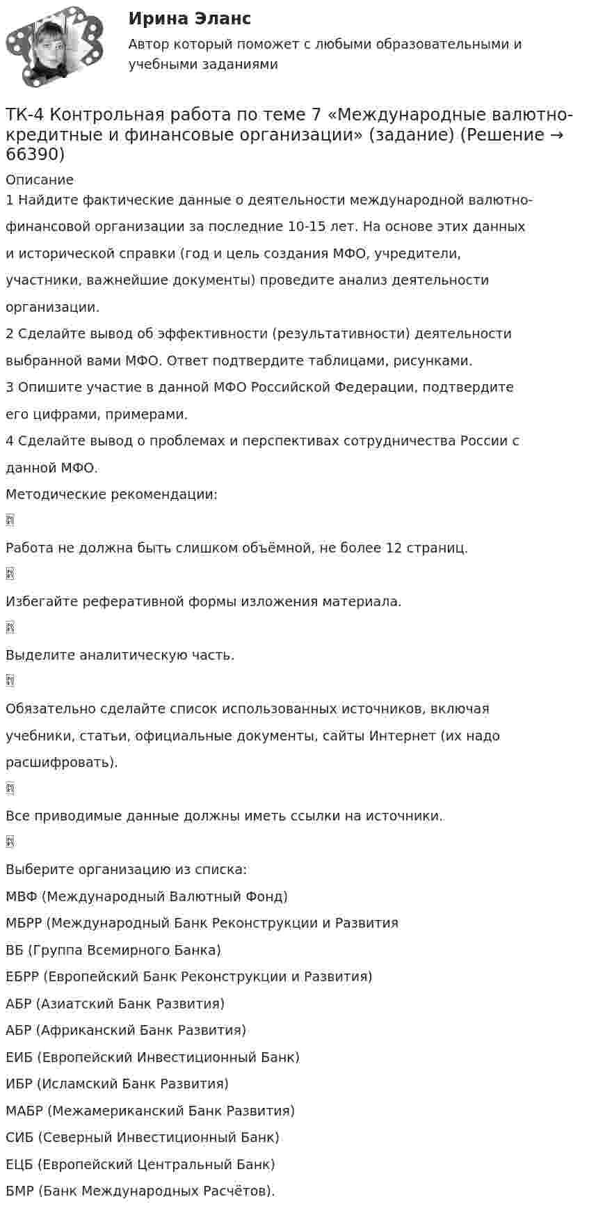      
            Описание
            1 Найдите фактические данные о деятельности международной валютно-финансовой организации за последние 10-15 лет. На основе этих данныхи исторической справки (год и цель создания МФО, учредители,участники, важнейшие документы) проведите анализ деятельностиорганизации.2 Сделайте вывод об эффективности (результативности) деятельностивыбранной вами МФО. Ответ подтвердите таблицами, рисунками.3 Опишите участие в данной МФО Российской Федерации, подтвердитеего цифрами, примерами.4 Сделайте вывод о проблемах и перспективах сотрудничества России сданной МФО.Методические рекомендации:Работа не должна быть слишком объёмной, не более 12 страниц.Избегайте реферативной формы изложения материала.Выделите аналитическую часть.Обязательно сделайте список использованных источников, включаяучебники, статьи, официальные документы, сайты Интернет (их надорасшифровать).Все приводимые данные должны иметь ссылки на источники.Выберите организацию из списка:МВФ (Международный Валютный Фонд)МБРР (Международный Банк Реконструкции и РазвитияВБ (Группа Всемирного Банка)ЕБРР (Европейский Банк Реконструкции и Развития)АБР (Азиатский Банк Развития)АБР (Африканский Банк Развития)ЕИБ (Европейский Инвестиционный Банк)ИБР (Исламский Банк Развития)МАБР (Межамериканский Банк Развития)СИБ (Северный Инвестиционный Банк)ЕЦБ (Европейский Центральный Банк)БМР (Банк Международных Расчётов).   
            
            
            ТК-4 (3) Современный финансовый контроль и аудитТК-4 Контрольная работа по теме 7 «Международные валютно-кредитные и финансовые организации» (задание)тк 4 Налоги и налоговая система (Часть 1)ТК 4 Основы инвестиций	ТК-4. Расчёт лимита на совершение активных операций банка на примере ПАО «„Ак Барс“ Банк» ТК- 4.  Расчёт рентабельности коммерческого банка.ТК-4 Тема: БАНКОВСКАЯ ДЕЯТЕЛЬНОСТЬ  Вариант 2ТК - 3. Задание по теме.ТК 3 Основы аудитаТК – 3. Практическое задание к теме 3   «Налоговое законодательство. Права и обязанности налогоплательщиков и налоговых органов» ТК-3.  Расчёт достаточности капитала коммерческого банка.ТК-3. Расчёт достаточности капитала коммерческого банка. Изучите Инструкцию Банка России № 180-И «Об обязательных нормативах банков», дайте определение достаточности капитала банка и напишите формулу расчёта.ТК-3; ТК-9; ТК-18; ТК-23 ТК3 Финансовый менеджмент (часть 1)