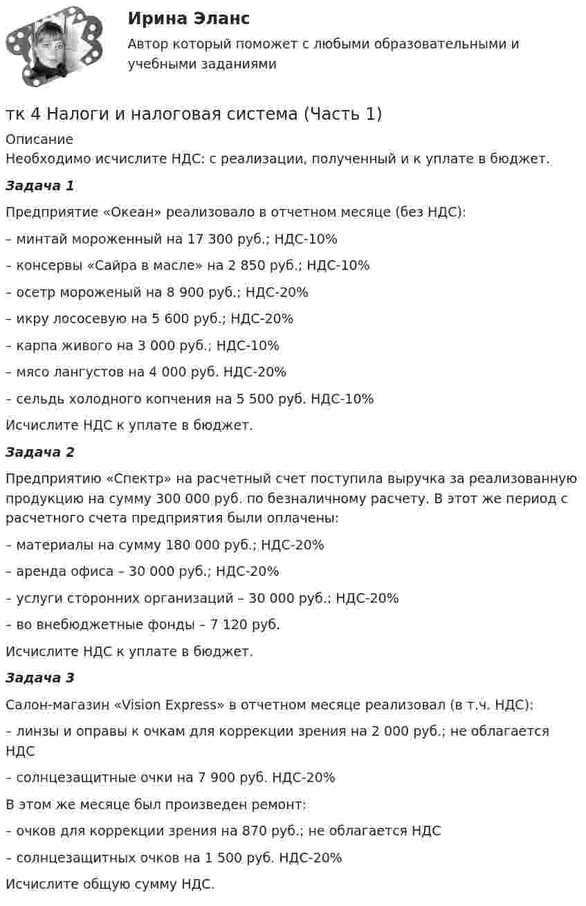      
          Описание
          	Необходимо исчислите НДС: с реализации, полученный и к уплате в бюджет.Задача 1	Предприятие «Океан» реализовало в отчетном месяце (без НДС):	–         минтай мороженный на 17 300 руб.; НДС-10%	–         консервы «Сайра в масле» на 2 850 руб.; НДС-10%	–         осетр мороженый на 8 900 руб.; НДС-20%	–         икру лососевую на 5 600 руб.; НДС-20%	–         карпа живого на 3 000 руб.; НДС-10%	–         мясо лангустов на 4 000 руб. НДС-20%	–         сельдь холодного копчения на 5 500 руб. НДС-10%	Исчислите НДС к уплате в бюджет. Задача 2 	Предприятию «Спектр» на расчетный счет поступила выручка за реализованную продукцию на сумму 300 000 руб. по безналичному расчету. В этот же период с расчетного счета предприятия были оплачены:	–         материалы на сумму 180 000 руб.; НДС-20%	–         аренда офиса – 30 000 руб.; НДС-20%	–         услуги сторонних организаций – 30 000 руб.; НДС-20%	–         во внебюджетные фонды – 7 120 руб.Исчислите НДС к уплате в бюджет. Задача 3	Салон-магазин «Vision Express» в отчетном месяце реализовал (в т.ч. НДС):	–    линзы и оправы к очкам для коррекции зрения на 2 000 руб.; не облагается НДС	–    солнцезащитные очки на 7 900 руб. НДС-20%	В этом же месяце был произведен ремонт:	–    очков для коррекции зрения на 870 руб.; не облагается НДС	–    солнцезащитных очков на 1 500 руб. НДС-20%	Исчислите общую сумму НДС.    
            
            
            ТК-4 Контрольная работа по теме 7 «Международные валютно-кредитные и финансовые организации» (задание)тк 4 Налоги и налоговая система (Часть 1)ТК 4 Основы инвестиций	ТК-4. Расчёт лимита на совершение активных операций банка на примере ПАО «„Ак Барс“ Банк» ТК- 4.  Расчёт рентабельности коммерческого банка.ТК-4 Тема: БАНКОВСКАЯ ДЕЯТЕЛЬНОСТЬ  Вариант 2ТК4 Финансовый менеджмент (часть 1)ТК 3 Основы аудитаТК – 3. Практическое задание к теме 3   «Налоговое законодательство. Права и обязанности налогоплательщиков и налоговых органов» ТК-3.  Расчёт достаточности капитала коммерческого банка.ТК-3. Расчёт достаточности капитала коммерческого банка. Изучите Инструкцию Банка России № 180-И «Об обязательных нормативах банков», дайте определение достаточности капитала банка и напишите формулу расчёта.ТК-3; ТК-9; ТК-18; ТК-23 ТК3 Финансовый менеджмент (часть 1)ТК-3 экономический анализ