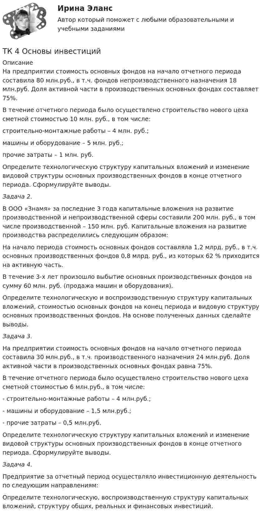      
          Описание
          	На предприятии стоимость основных фондов на начало отчетного периода составила 80 млн.руб., в т.ч. фондов непроизводственного назначения 18 млн.руб. Доля активной части в производственных основных фондах составляет 75%.	В течение отчетного периода было осуществлено строительство нового цеха сметной стоимостью 10 млн. руб., в том числе: 	строительно-монтажные работы – 4 млн. руб.;	машины и оборудование – 5 млн. руб.;	прочие затраты – 1 млн. руб.	Определите технологическую структуру капитальных вложений и изменение видовой структуры основных производственных фондов в конце отчетного периода. Сформулируйте выводы. Задача 2. 	В ООО «Знамя» за последние 3 года капитальные вложения на развитие производственной и непроизводственной сферы составили 200 млн. руб., в том числе производственной – 150 млн. руб. Капитальные вложения на развитие производства распределились следующим образом:	На начало периода стоимость основных фондов составляла 1,2 млрд. руб., в т.ч. основных производственных фондов 0,8 млрд. руб., из которых 62 % приходится на активную часть. 	В течение 3-х лет произошло выбытие основных производственных фондов на сумму 60 млн. руб. (продажа машин и оборудования).	Определите технологическую и воспроизводственную структуру капитальных вложений, стоимостью основных фондов на конец периода и видовую структуру основных производственных фондов. На основе полученных данных сделайте выводы. Задача 3. 	На предприятии стоимость основных фондов на начало отчетного периода составила 30 млн.руб., в т.ч. производственного назначения 24 млн.руб. Доля активной части в производственных основных фондах равна 75%.	В течение отчетного периода было осуществлено строительство нового цеха сметной стоимостью 6 млн.руб., в том числе: - строительно-монтажные работы – 4 млн.руб.;- машины и оборудование – 1,5 млн.руб.;- прочие затраты – 0,5 млн.руб.	Определите технологическую структуру капитальных вложений и изменение видовой структуры основных производственных фондов в конце отчетного периода. Сформулируйте выводы. Задача 4.	 Предприятие за отчетный период осуществляло инвестиционную деятельность по следующим направлениям:	Определите технологическую, воспроизводственную структуру капитальных вложений, структуру общих, реальных и финансовых инвестиций.  
            
            
            тк 4 Налоги и налоговая система (Часть 1)ТК 4 Основы инвестиций	ТК-4. Расчёт лимита на совершение активных операций банка на примере ПАО «„Ак Барс“ Банк» ТК- 4.  Расчёт рентабельности коммерческого банка.ТК-4 Тема: БАНКОВСКАЯ ДЕЯТЕЛЬНОСТЬ  Вариант 2ТК4 Финансовый менеджмент (часть 1)ТК5 Анализ финансовой отчетностиТК – 3. Практическое задание к теме 3   «Налоговое законодательство. Права и обязанности налогоплательщиков и налоговых органов» ТК-3.  Расчёт достаточности капитала коммерческого банка.ТК-3. Расчёт достаточности капитала коммерческого банка. Изучите Инструкцию Банка России № 180-И «Об обязательных нормативах банков», дайте определение достаточности капитала банка и напишите формулу расчёта.ТК-3; ТК-9; ТК-18; ТК-23 ТК3 Финансовый менеджмент (часть 1)ТК-3 экономический анализТК-4 (3) Современный финансовый контроль и аудит