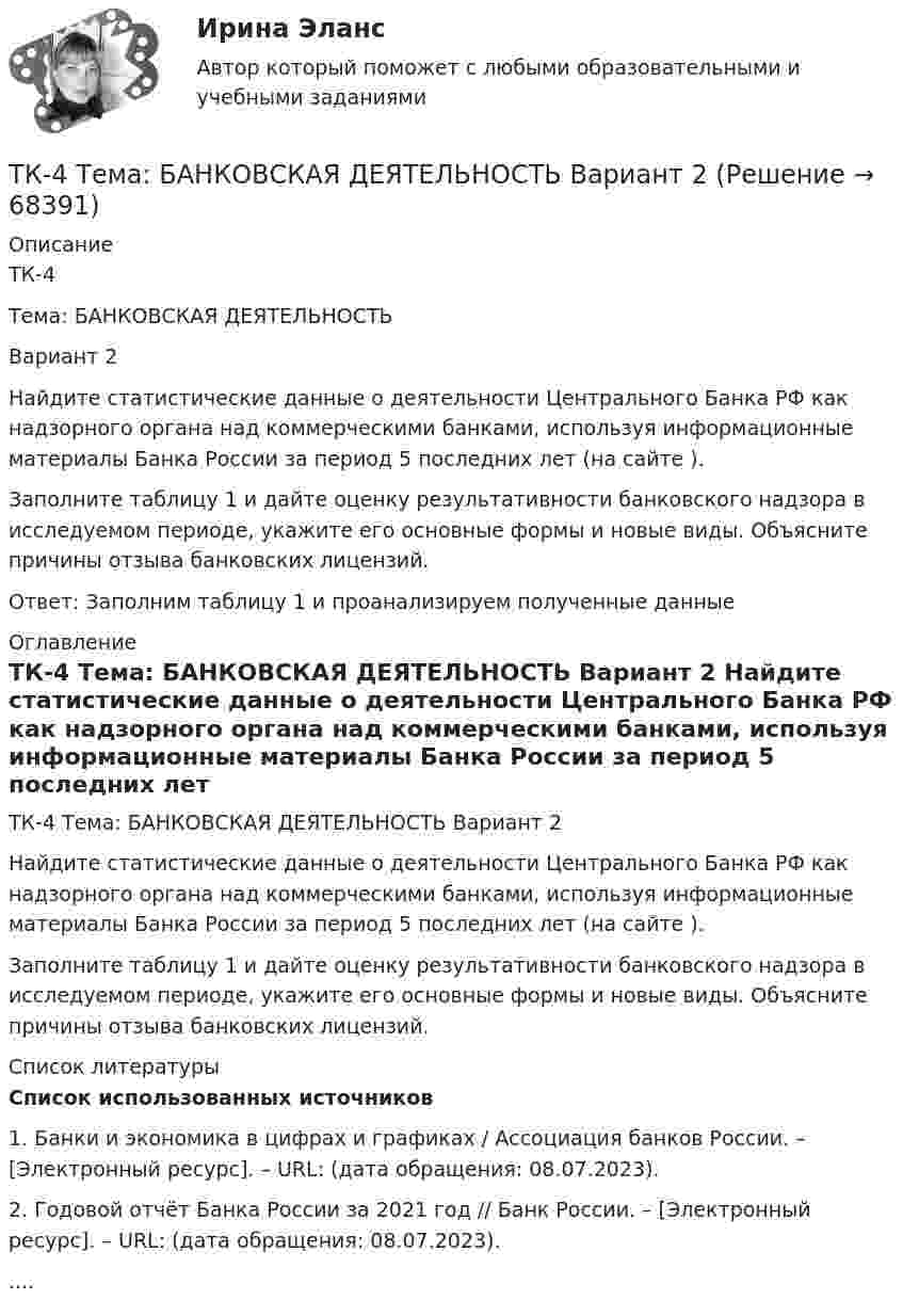      
            Описание
            ТК-4 Тема: БАНКОВСКАЯ ДЕЯТЕЛЬНОСТЬ Вариант 2	Найдите статистические данные о деятельности Центрального Банка РФ как надзорного органа над коммерческими банками, используя информационные материалы Банка России за период 5 последних лет (на сайте ).	Заполните таблицу 1 и дайте оценку результативности банковского надзора в исследуемом периоде, укажите его основные формы и новые виды. Объясните причины отзыва банковских лицензий.Ответ: Заполним таблицу 1 и проанализируем полученные данные 
            Оглавление
            ТК-4 Тема: БАНКОВСКАЯ ДЕЯТЕЛЬНОСТЬ Вариант 2	Найдите статистические данные о деятельности Центрального Банка РФ как надзорного органа над коммерческими банками, используя информационные материалы Банка России за период 5 последних лет (на сайте ).	Заполните таблицу 1 и дайте оценку результативности банковского надзора в исследуемом периоде, укажите его основные формы и новые виды. Объясните причины отзыва банковских лицензий. 
            Список литературы
            Список использованных источников 	1.               Банки и экономика в цифрах и графиках / Ассоциация банков России. – [Электронный ресурс]. – URL:  (дата обращения: 08.07.2023).	2.               Годовой отчёт Банка России за 2021 год // Банк России. – [Электронный ресурс]. – URL:  (дата обращения: 08.07.2023)..... 
            
            
            ТК- 4.  Расчёт рентабельности коммерческого банка.ТК-4 Тема: БАНКОВСКАЯ ДЕЯТЕЛЬНОСТЬ  Вариант 2ТК4 Финансовый менеджмент (часть 1)ТК5 Анализ финансовой отчетностиТК - 5 Задание Ведомость остатков на начало отчетного периода: № п/п наименование Дт Кт 1 Расходы на продажу 293 024,74 2 Товары 3 805 285,97 3 Торговая наценка 780083,62ТК-5 Задание Заполните таблицу, позволяющую раскрыть эволюцию институциональной теории и ее структуру. Таблица 1 Параметры Неоклассическая теория Старый институционализм Новый институционализмТК – 5. Задание Заполните таблицу, указав особенности каждого направления экономической теории. Таблица 1 Параметры Неоклассика Традиционный институционализм НеоинституционализмТК-3; ТК-9; ТК-18; ТК-23 ТК3 Финансовый менеджмент (часть 1)ТК-3 экономический анализТК-4 (3) Современный финансовый контроль и аудитТК-4 Контрольная работа по теме 7 «Международные валютно-кредитные и финансовые организации» (задание)тк 4 Налоги и налоговая система (Часть 1)ТК 4 Основы инвестиций