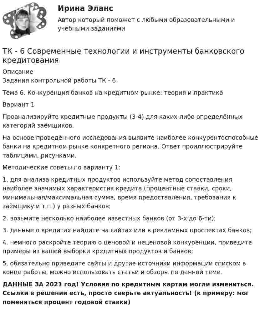      
          Описание
          Задания контрольной работы ТК - 6Тема 6. Конкуренция банков на кредитном рынке: теория и практикаВариант 1Проанализируйте кредитные продукты (3-4) для каких-либо определённых категорий заёмщиков.На основе проведённого исследования выявите наиболее конкурентоспособные банки на кредитном рынке конкретного региона. Ответ проиллюстрируйте таблицами, рисунками.Методические советы по варианту 1:1.	для анализа кредитных продуктов используйте метод сопоставления наиболее значимых характеристик кредита (процентные ставки, сроки, минимальная/максимальная сумма, время предоставления, требования к заёмщику и т.п.) у разных банков;2.	возьмите несколько наиболее известных банков (от 3-х до 6-ти); 3.	данные о кредитах найдите на сайтах или в рекламных проспектах банков;4.	немного раскройте теорию о ценовой и неценовой конкуренции, приведите примеры из вашей выборки кредитных продуктов и банков;5.	обязательно приведите сайты и другие источники информации списком в конце работы, можно использовать статьи и обзоры по данной теме.ДАННЫЕ ЗА 2021 год! Условия по кредитным картам могли измениться. Ссылки в решении есть, просто сверьте актуальность! (к примеру: мог поменяться процент годовой ставки)  
            
            
            ТК 6 Основы инвестицийТК - 6 Современные технологии и инструменты банковского кредитованияТК6 Финансовый менеджмент (часть 1)ТК7 Анализ финансовой отчетностиТК-7 ЗаданиеТК – 7. ЗаданиеТК – 7 Задание Ведомость остатков на начало отчетного периода: № п/п наименование Дт Кт 1 Уставный капитал 100 000,00 2 Резервный капитал 45 000 3 Добавочный капитал 4 Нераспределенная прибыль 277 988,17ТК – 5. Задание Заполните таблицу, указав особенности каждого направления экономической теории. Таблица 1 Параметры Неоклассика Традиционный институционализм НеоинституционализмТК – 5. Задание Заполните таблицу, указав особенности каждого направления экономической теории. Таблица 1 Параметры Неоклассика Традиционный институционализм Неоинституционализм Новый институционализмТК - 5. Задание по темеТК 5 Основы аудитаТК-5 Финансовый рынок. Мировая финансовая система Вариант 1ТК-6 задание 100% Комплексный экономический анализ хозяйственной деятельностиТК – 6. Задание Задача 1. Для лица в возрасте 43 лет рассчитайте: а) вероятность прожить еще год; б) вероятность умереть в течение предстоящего года жизни; в) вероятность прожить еще два года;
