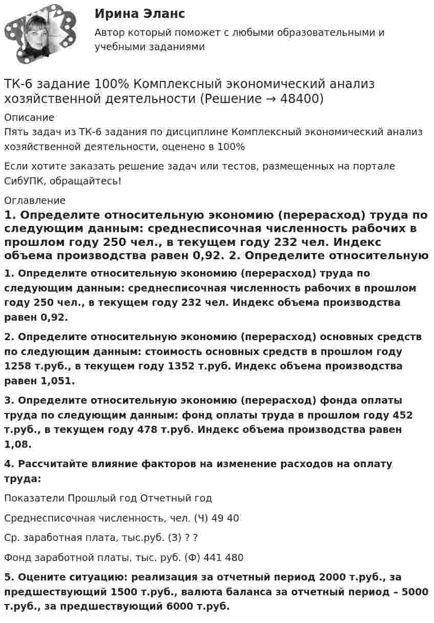      
            Описание
            Пять задач из ТК-6 задания по дисциплине Комплексный экономический анализ хозяйственной деятельности, оценено в 100%Если хотите заказать решение задач или тестов, размещенных на портале СибУПК, обращайтесь! 
            Оглавление
            1.     Определите относительную экономию (перерасход) труда по следующим данным: среднесписочная численность рабочих в прошлом году 250 чел., в текущем году 232 чел. Индекс объема производства равен 0,92. 2.  Определите относительную экономию (перерасход) основных средств по следующим данным: стоимость основных средств в прошлом году 1258 т.руб., в текущем году 1352 т.руб. Индекс объема производства равен 1,051. 3.  Определите относительную экономию (перерасход) фонда оплаты труда по следующим данным: фонд оплаты труда в прошлом году 452 т.руб., в текущем году 478 т.руб. Индекс объема производства равен 1,08. 4.  Рассчитайте влияние факторов на изменение расходов на оплату труда:         Показатели                                            Прошлый год          Отчетный годСреднесписочная численность, чел. (Ч)               49                                     40Ср. заработная плата, тыс.руб. (З)                          ?                                        ?Фонд заработной платы, тыс. руб. (Ф)                 441                                   480 5.  Оцените ситуацию: реализация за отчетный период 2000 т.руб., за предшествующий 1500 т.руб., валюта баланса за отчетный период – 5000 т.руб., за предшествующий 6000 т.руб. 
            
            
            ТК-5 Финансовый рынок. Мировая финансовая система Вариант 1ТК-6 задание 100% Комплексный экономический анализ хозяйственной деятельностиТК – 6. Задание Задача 1. Для лица в возрасте 43 лет рассчитайте: а) вероятность прожить еще год; б) вероятность умереть в течение предстоящего года жизни; в) вероятность прожить еще два года;ТК - 6. Задание К ТЕМЕ 5 Комплексный экономический анализ хозяйственной деятельностиТК 6 Основы инвестицийТК - 6 Современные технологии и инструменты банковского кредитованияТК6 Финансовый менеджмент (часть 1)ТК4 Финансовый менеджмент (часть 1)ТК5 Анализ финансовой отчетностиТК - 5 Задание Ведомость остатков на начало отчетного периода: № п/п наименование Дт Кт 1 Расходы на продажу 293 024,74 2 Товары 3 805 285,97 3 Торговая наценка 780083,62ТК-5 Задание Заполните таблицу, позволяющую раскрыть эволюцию институциональной теории и ее структуру. Таблица 1 Параметры Неоклассическая теория Старый институционализм Новый институционализмТК – 5. Задание Заполните таблицу, указав особенности каждого направления экономической теории. Таблица 1 Параметры Неоклассика Традиционный институционализм НеоинституционализмТК – 5. Задание Заполните таблицу, указав особенности каждого направления экономической теории. Таблица 1 Параметры Неоклассика Традиционный институционализм Неоинституционализм Новый институционализмТК - 5. Задание по теме