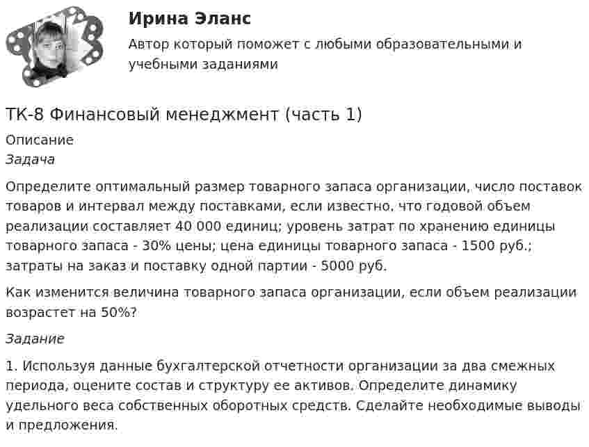      
          Описание
           Задача 	Определите оптимальный размер товарного запаса организации, число поставок товаров и интервал между поставками, если известно, что годовой объем реализации составляет 40 000 единиц; уровень затрат по хранению единицы товарного запаса - 30% цены; цена единицы товарного запаса - 1500 руб.; затраты на заказ и поставку одной партии - 5000 руб.	Как изменится величина товарного запаса организации, если объем реализации возрастет на 50%? Задание	 	1.                Используя данные бухгалтерской отчетности организации за два смежных периода, оцените состав и структуру ее активов. Определите динамику удельного веса собственных оборотных средств. Сделайте необходимые выводы и предложения.  
            
            
            ТК – 8. Практическое задание к теме 6 «Прямые федеральные налоги»ТК-8 Финансовый менеджмент (часть 1)ТК-8 экономический анализТК9 Анализ финансовой отчетностиТК-9, Аудит, 4 курс, СИБУПКТК - 9. Выполнение письменного задания (презентация компании) Используйте интернет чтобы найти информацию о местной или международной компании. Выберите наиболее интересную информацию и сделайте презентацию компании по плану. Объем презентации – 200 – 250 слов. Образец презентации компании вы можете прочитать в материалах Темы 2 (Pizza Hut).ТК – 9. Задание 1. Развитие отечественной политической экономии. Классическая политэкономия стала проникать в Россию во второй половине XVIII в. Ее официальное признание и преподавание в университетах начались, так же как и в Западной Европе, с XIX в. В то же время по своему экономическому и политическому развитию Россия отставала от Запада.ТК- 7. Задание по темеТК7 Основы аудитаТК 7 Финансовый менеджмент (часть 1)ТК – 8. Задание. 1. Оптимальное поведение потребителя и оптимальное поведение производителя. Цели и критерии их достижения. 2. Заполнить пропуски в таблице, где Q - объём производства фирмы,ТК - 8. Задание Бюджетная система и бюджетный процессТК - 8 Задание Ведомость остатков на начало отчетного периода: № п/п наименование Дт Кт 1 Расчеты с поставщиками и подрядчиками 850 000,00 За отчетный период осуществлены следующие операции:ТК-8. Задание Дайте характеристику арбитражному управляющему, его правовому статусу, роли в период проведения процедур банкротства.