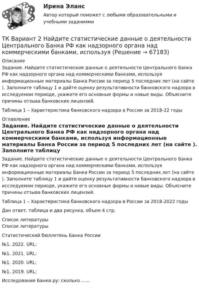      
            Описание
            	Задание. Найдите статистические данные о деятельности Центрального Банка РФ как надзорного органа над коммерческими банками, используя информационные материалы Банка России за период 5 последних лет (на сайте ). Заполните таблицу 1 и дайте оценку результативности банковского надзора в исследуемом периоде, укажите его основные формы и новые виды. Объясните причины отзыва банковских лицензий.	Таблица 1 – Характеристика банковского надзора в России за 2018-22 годы 
            Оглавление
            	Задание. Найдите статистические данные о деятельности Центрального Банка РФ как надзорного органа над коммерческими банками, используя информационные материалы Банка России за период 5 последних лет (на сайте ). Заполните таблицу 1 и дайте оценку результативности банковского надзора в исследуемом периоде, укажите его основные формы и новые виды. Объясните причины отзыва банковских лицензий.	Таблица 1 – Характеристика банковского надзора в России за 2018-2022 годыДан ответ, таблица и два рисунка, объем 4 стр. 
            Список литературы
            	Список литературы 		Статистический бюллетень Банка России	№1. 2022. URL: №1. 2021. URL: №1. 2020. URL: №1. 2019. URL: Исследование Банки.ру: сколько ...... 
            
            
            ТК Вариант 2     	Задание 2. Найдите методику оценки кредитоспособности клиентаТК Вариант 2 Найдите статистические данные о деятельности Центрального Банка РФ как надзорного органа над коммерческими банками, используяТК ЕАЭС испр. Исследование регулирования и практика применения таможенных процедур реэкспорта и реимпортаТ-клеточная цитотоксичность, роль в развитии иммунопатологии [Ответы]ТКМ2 Практическое задание 1ТМ и ЭК ПК Задание к теме 1Товар-имитатор довольно часто позиционируют на рынке по показателям качества и …ТК9 Анализ финансовой отчетностиТК-9, Аудит, 4 курс, СИБУПКТК - 9. Выполнение письменного задания (презентация компании) Используйте интернет чтобы найти информацию о местной или международной компании. Выберите наиболее интересную информацию и сделайте презентацию компании по плану. Объем презентации – 200 – 250 слов. Образец презентации компании вы можете прочитать в материалах Темы 2 (Pizza Hut).ТК – 9. Задание 1. Развитие отечественной политической экономии. Классическая политэкономия стала проникать в Россию во второй половине XVIII в. Ее официальное признание и преподавание в университетах начались, так же как и в Западной Европе, с XIX в. В то же время по своему экономическому и политическому развитию Россия отставала от Запада.ТК- 9 Задание За отчетный период осуществлены следующие операции: 1. Выручка от их реализации составила 531 000 руб. (в том числе НДС 18% - ? руб.). Расходы составили 420 000 руб., из них: - прямые - 320 000 руб.; - общепроизводственные - 60 000 руб.;ТК 9 Основы аудитаТК 9 Основы инвестиций