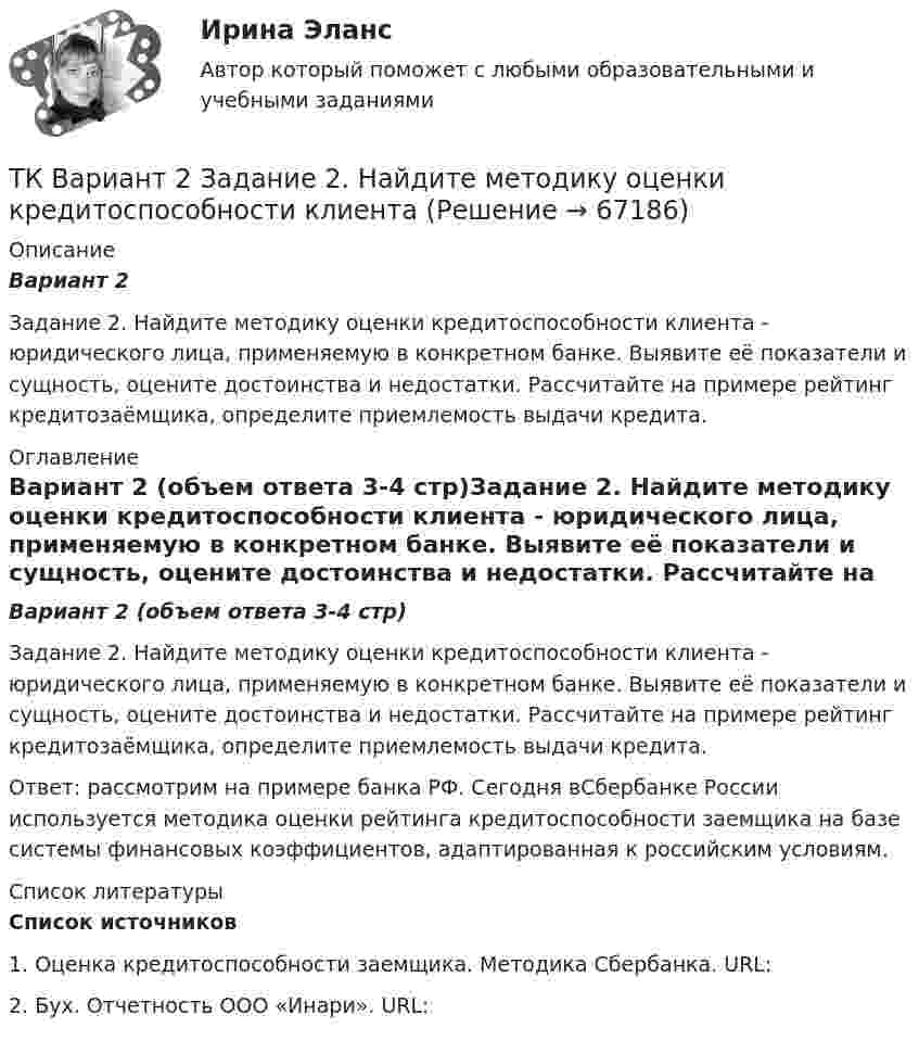      
            Описание
            Вариант 2 Задание 2. Найдите методику оценки кредитоспособности клиента - юридического лица, применяемую в конкретном банке. Выявите её показатели и сущность, оцените достоинства и недостатки. Рассчитайте на примере рейтинг кредитозаёмщика, определите приемлемость выдачи кредита. 
            Оглавление
            Вариант 2 (объем ответа 3-4 стр)Задание 2. Найдите методику оценки кредитоспособности клиента - юридического лица, применяемую в конкретном банке. Выявите её показатели и сущность, оцените достоинства и недостатки. Рассчитайте на примере рейтинг кредитозаёмщика, определите приемлемость выдачи кредита.Ответ: рассмотрим на примере банка РФ. Сегодня вСбербанке России используется методика оценки рейтинга кредитоспособности заемщика на базе системы финансовых коэффициентов, адаптированная к российским условиям. 
            Список литературы
             Список источников  1.    Оценка кредитоспособности заемщика. Методика Сбербанка. URL: 2.    Бух. Отчетность ООО «Инари». URL:   
            
            
            Ткань покрывающая поверхность тела и стенки внутренних полостей, а также выстилающая слизистые оболочки полых внутренних органов, называется ворсинчатойТК Вариант 2     	Задание 2. Найдите методику оценки кредитоспособности клиентаТК Вариант 2 Найдите статистические данные о деятельности Центрального Банка РФ как надзорного органа над коммерческими банками, используяТК ЕАЭС испр. Исследование регулирования и практика применения таможенных процедур реэкспорта и реимпортаТ-клеточная цитотоксичность, роль в развитии иммунопатологии [Ответы]ТКМ2 Практическое задание 1ТМ и ЭК ПК Задание к теме 1ТК-8 экономический анализТК9 Анализ финансовой отчетностиТК-9, Аудит, 4 курс, СИБУПКТК - 9. Выполнение письменного задания (презентация компании) Используйте интернет чтобы найти информацию о местной или международной компании. Выберите наиболее интересную информацию и сделайте презентацию компании по плану. Объем презентации – 200 – 250 слов. Образец презентации компании вы можете прочитать в материалах Темы 2 (Pizza Hut).ТК – 9. Задание 1. Развитие отечественной политической экономии. Классическая политэкономия стала проникать в Россию во второй половине XVIII в. Ее официальное признание и преподавание в университетах начались, так же как и в Западной Европе, с XIX в. В то же время по своему экономическому и политическому развитию Россия отставала от Запада.ТК- 9 Задание За отчетный период осуществлены следующие операции: 1. Выручка от их реализации составила 531 000 руб. (в том числе НДС 18% - ? руб.). Расходы составили 420 000 руб., из них: - прямые - 320 000 руб.; - общепроизводственные - 60 000 руб.;ТК 9 Основы аудита