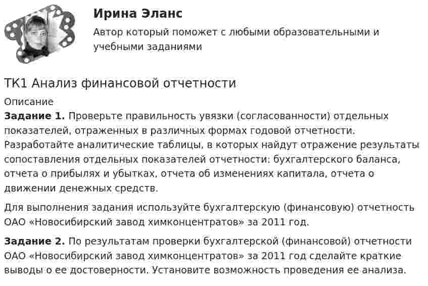      
          Описание
          Задание 1. Проверьте правильность увязки (согласованности) отдельных показателей, отраженных в различных формах годовой отчетности. Разработайте аналитические таблицы, в которых найдут отражение результаты сопоставления отдельных показателей отчетности: бухгалтерского баланса, отчета о прибылях и убытках, отчета об изменениях капитала, отчета о движении денежных средств.Для выполнения задания используйте бухгалтерскую (финансовую) отчетность ОАО «Новосибирский завод химконцентратов» за 2011 год.Задание 2. По результатам проверки бухгалтерской (финансовой) отчетности ОАО «Новосибирский завод химконцентратов» за 2011 год сделайте краткие выводы о ее достоверности. Установите возможность проведения ее анализа.  
            
            
            ТК-16 Экономический анализТК1 Анализ финансовой отчетностиТК-1.  Задание контрольной работы Модуль: ДЕНЬГИ И ВАЛЮТАТК - 1 Задание к теме 1 Философия как явление культуры.ТК 1 Основы аудитаТК-1 Финансовый менеджмент (часть 1)ТК-1 Финансовый менеджмент (часть 2)ТК – 14. ЗаданиеТК – 14. Задание Назовите способы и виды защиты прав потребителей от неправомерных действий субъектов предпринимательства?ТК-14 Экономический анализТК15 Анализ финансовой отчетностиТК – 16 Задание По состоянию на отчетную дату имеется остатки денег на счете: - 50 «Касса» - 18 000 руб.; - 51 «Расчетные счета» - 1 200 000 руб.;ТК – 16 Итоговое контрольное задание по темам Раздела II «Основные проблемы философии».ТК – 16. Итоговое контрольное задание по темам Раздела II «Основные проблемы философии».