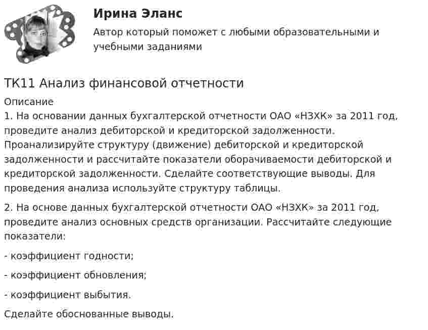      
          Описание
          	1. На основании данных бухгалтерской отчетности ОАО «НЗХК» за 2011 год, проведите анализ дебиторской и кредиторской задолженности. Проанализируйте структуру (движение) дебиторской и кредиторской задолженности и рассчитайте показатели оборачиваемости дебиторской и кредиторской задолженности. Сделайте соответствующие выводы. Для проведения анализа используйте структуру таблицы.2.    На основе данных бухгалтерской отчетности ОАО «НЗХК» за 2011 год, проведите анализ основных средств организации. Рассчитайте следующие показатели:	- коэффициент годности;	- коэффициент обновления;	- коэффициент выбытия.Сделайте обоснованные выводы.  
            
            
            ТК-10. Экономический анализТК11 Анализ финансовой отчетностиТК- 11. Выполнение письменного перевода Сделайте полный письменный перевод текста Тема 4.2 - The career ladder.ТК-11 ЗаданиеТК-11 Задание 1. На основании изучения главы 1 «Введение в проблему институтов и институциональных изменений» работы Д.Норта «Институты, институциональные изменения и функционирование экономики» составить таблицу, раскрыв следующие параметры:ТК – 11. Задание 1. Определить величину корректировки цен продаж на наличие гаража на даче, используя метод парного анализа продаж (табл.6). Таблица 6 Основные характеристики дачных участковТК – 11 Задание За отчетный период осуществлены следующие операции: 1. заключен с ЗАО договор займа сроком на 30 дней на 1 800 000 руб. по ставке 18% годовых. 2. организации принадлежит 500 акций ООО. В отчетном году собрание акционеров решило выплатить дивиденды за прошлый год в размере 100 руб. на 1 акцию.ТК – 10. Задание Дайте определение конкуренции по законодательству РФ, охарактеризуйте ее положительные и отрицательные признаки.ТК-10. Задание Какие сделки подлежат нотариальному удостоверению. Каков порядок нотариального удостоверения сделок?ТК - 10. Задание по темеТК-10 задача по бизнес-планированиюТК – 10 Итоговое контрольное задание по темам Раздела I «Философия и ее исторические типы»ТК – 10. Итоговое контрольное задание по темам Раздела I  «Философия и ее исторические типы»ТК – 10. Практическое задание к теме 7  «Прямые региональные и местные налоги»