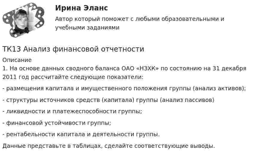      
          Описание
          	1. На основе данных сводного баланса ОАО «НЗХК» по состоянию на 31 декабря 2011 год рассчитайте следующие показатели:	- размещения капитала и имущественного положения группы (анализ активов);	- структуры источников средств (капитала) группы (анализ пассивов)	- ликвидности и платежеспособности группы;	- финансовой устойчивости группы;	- рентабельности капитала и деятельности группы.	Данные представьте в таблицах, сделайте соответствующие выводы.   
            
            
            ТК-12 Экономический анализТК13 Анализ финансовой отчетностиТК-13 Бюджетная система и бюджетный процессТК – 13 Задание За отчетный период осуществлены следующие операции: По данным бухгалтерского учета, прибыль от продаж за отчетный период составила 800 000 руб. Налог на прибыль исчисляется кассовым методом.ТК – 14 ЗаданиеТК-14 ЗаданиеТК – 14. ЗаданиеТК-11 Задание 1. На основании изучения главы 1 «Введение в проблему институтов и институциональных изменений» работы Д.Норта «Институты, институциональные изменения и функционирование экономики» составить таблицу, раскрыв следующие параметры:ТК – 11. Задание 1. Определить величину корректировки цен продаж на наличие гаража на даче, используя метод парного анализа продаж (табл.6). Таблица 6 Основные характеристики дачных участковТК – 11 Задание За отчетный период осуществлены следующие операции: 1. заключен с ЗАО договор займа сроком на 30 дней на 1 800 000 руб. по ставке 18% годовых. 2. организации принадлежит 500 акций ООО. В отчетном году собрание акционеров решило выплатить дивиденды за прошлый год в размере 100 руб. на 1 акцию.ТК-12. Задание Каково участие нотариуса при оформлении наследственных прав. Может ли нотариус выполнять обязанности душеприказчика. Если да, то в каких случаях?ТК-12 Задание К ТЕМЕ 9 Комплексный экономический анализ хозяйственной деятельностиТК – 12. Задание Требуется определить стоимость земельного участка, расположенного в Советском районе, если известны следующие данные о недавних продажах аналогичных участков (табл. 1).ТК – 12. Практическое задание к теме 8 «Специальные налоговые режимы»