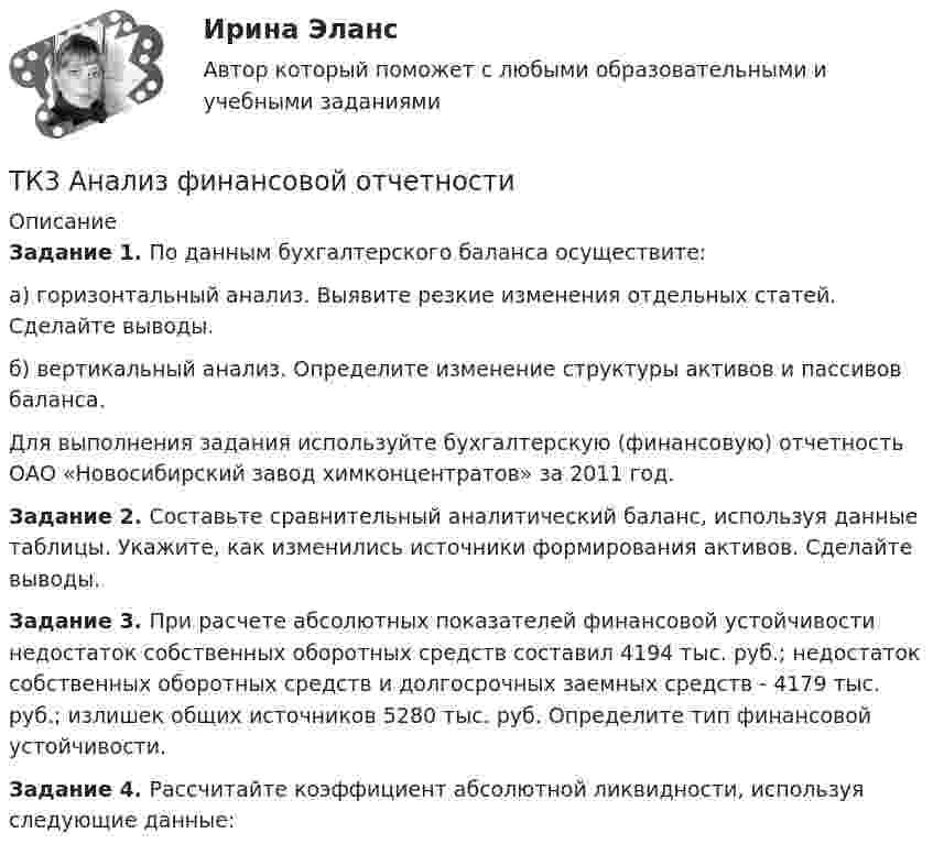      
          Описание
          Задание 1.  По данным бухгалтерского баланса осуществите:а) горизонтальный анализ. Выявите резкие изменения отдельных статей. Сделайте выводы.б) вертикальный анализ. Определите изменение структуры активов и пассивов баланса.Для выполнения задания используйте бухгалтерскую (финансовую) отчетность ОАО «Новосибирский завод химконцентратов» за 2011 год.Задание 2.  Составьте сравнительный аналитический баланс, используя данные таблицы. Укажите, как изменились источники формирования активов. Сделайте выводы.Задание 3.  При расчете абсолютных показателей финансовой устойчивости недостаток собственных оборотных средств составил 4194 тыс. руб.; недостаток собственных оборотных средств и долгосрочных заемных средств - 4179 тыс. руб.; излишек общих источников 5280 тыс. руб. Определите тип финансовой устойчивости.Задание 4. Рассчитайте коэффициент абсолютной ликвидности, используя следующие данные:  
            
            
            ТК3 Анализ и прогнозирование банкротстваТК3 Анализ финансовой отчетностиТК - 3. Задание По итогам отчетного года Счетной палатой РФ было принято решение о проведении тематической проверки ОАО «Восток» в целях выявления характера и направлений использования предоставленных организации бюджетных средств. В ходе проведения проверкиТК - 3. Задание По итогам отчетного года Счетной палатой РФ было принято решение о проведении тематической проверки ОАО «Восток» в целях выявления характера и направлений использования предоставленных организации бюджетных средств. В ходе проведения проверки Счетной палатой РФ были выявлены нарушения финансовой дисциплины, наносящие государству прямой непосредственный ущерб и требующие безотлагательного пресечения.ТК - 3. Задание по теме.ТК 3 Основы аудитаТК – 3. Практическое задание к теме 3   «Налоговое законодательство. Права и обязанности налогоплательщиков и налоговых органов» ТК 2 Вариант 2.  Тема: Банковская система: её структура и уровни,  роль Центрального банкаТК 2 Вариант 3 Полномочия органов государственного финансового контроляТК-2.  Задание контрольной работыТК-2. Задание контрольной работы Модуль: БАНКОВСКАЯ ДЕЯТЕЛЬНОСТЬ Вариант 2 Тема: Банковская система: её структура и уровни, роль Центрального банкаТК - 2. Задание к теме 2.ТК-2 Контрольная работа по теме 4 «Платёжный баланс и его роль в укреплении международных финансов» (задание)тк 2 Налоги и налоговая система (Часть 1)