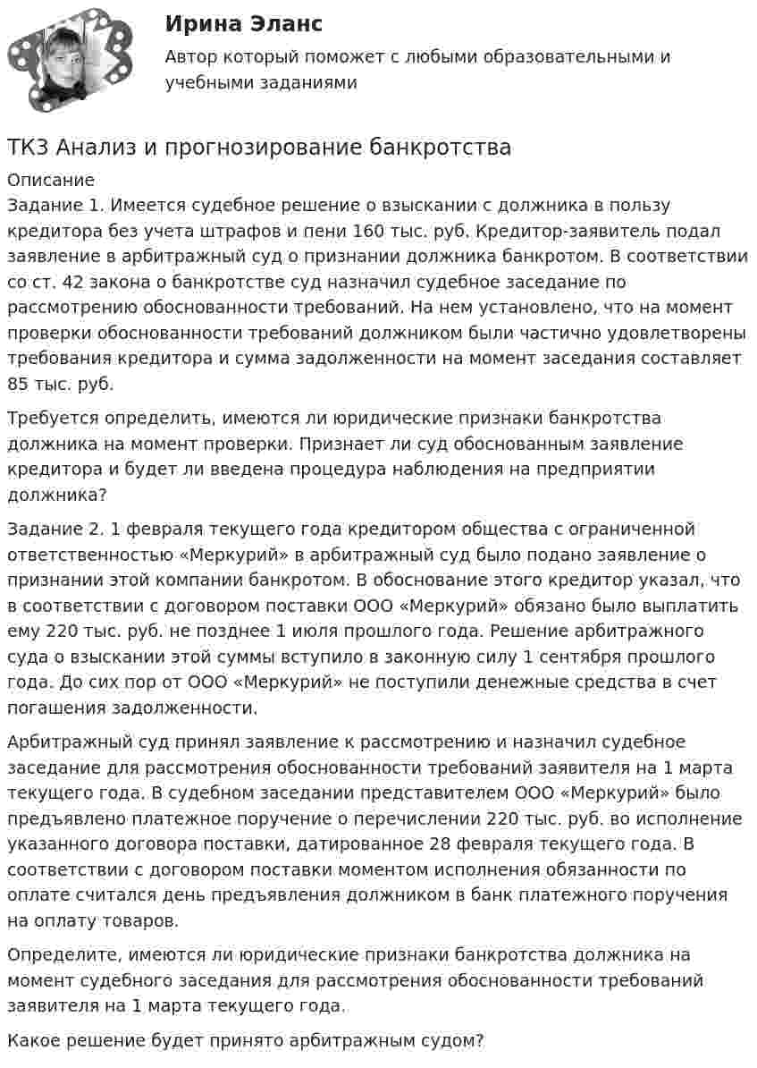      
          Описание
          Задание 1. Имеется судебное решение о взыскании с должника в пользу кредитора без учета штрафов и пени 160 тыс. руб. Кредитор-заявитель подал заявление в арбитражный суд о признании должника банкротом. В соответствии со ст. 42 закона о банкротстве суд назначил судебное заседание по рассмотрению обоснованности требований. На нем установлено, что на момент проверки обоснованности требований должником были частично удовлетворены требования кредитора и сумма задолженности на момент заседания составляет 85 тыс. руб. Требуется определить, имеются ли юридические признаки банкротства должника на момент проверки. Признает ли суд обоснованным заявление кредитора и будет ли введена процедура наблюдения на предприятии должника? Задание 2. 1 февраля текущего года кредитором общества с ограниченной ответственностью «Меркурий» в арбитражный суд было подано заявление о признании этой компании банкротом. В обоснование этого кредитор указал, что в соответствии с договором поставки ООО «Меркурий» обязано было выплатить ему 220 тыс. руб. не позднее 1 июля прошлого года. Решение арбитражного суда о взыскании этой суммы вступило в законную силу 1 сентября прошлого года. До сих пор от ООО «Меркурий» не поступили денежные средства в счет погашения задолженности. Арбитражный суд принял заявление к рассмотрению и назначил судебное заседание для рассмотрения обоснованности требований заявителя на 1 марта текущего года. В судебном заседании представителем ООО «Меркурий» было предъявлено платежное поручение о перечислении 220 тыс. руб. во исполнение указанного договора поставки, датированное 28 февраля текущего года. В соответствии с договором поставки моментом исполнения обязанности по оплате считался день предъявления должником в банк платежного поручения на оплату товаров. Определите, имеются ли юридические признаки банкротства должника на момент судебного заседания для рассмотрения обоснованности требований заявителя на 1 марта текущего года.Какое решение будет принято арбитражным судом?   
            
            
            ТК-2 Финансовый менеджмент (часть 2)ТК3 Анализ и прогнозирование банкротстваТК3 Анализ финансовой отчетностиТК - 3. Задание По итогам отчетного года Счетной палатой РФ было принято решение о проведении тематической проверки ОАО «Восток» в целях выявления характера и направлений использования предоставленных организации бюджетных средств. В ходе проведения проверкиТК - 3. Задание По итогам отчетного года Счетной палатой РФ было принято решение о проведении тематической проверки ОАО «Восток» в целях выявления характера и направлений использования предоставленных организации бюджетных средств. В ходе проведения проверки Счетной палатой РФ были выявлены нарушения финансовой дисциплины, наносящие государству прямой непосредственный ущерб и требующие безотлагательного пресечения.ТК - 3. Задание по теме.ТК 3 Основы аудитаТК – 25. Задание Перечислите все разновидности особого производства. Проведите отличие особого производства от других видов производств в гражданском процессе. Покажите роль и значение особого производства в повседневной жизни.ТК 2 Вариант 2.  Тема: Банковская система: её структура и уровни,  роль Центрального банкаТК 2 Вариант 3 Полномочия органов государственного финансового контроляТК-2.  Задание контрольной работыТК-2. Задание контрольной работы Модуль: БАНКОВСКАЯ ДЕЯТЕЛЬНОСТЬ Вариант 2 Тема: Банковская система: её структура и уровни, роль Центрального банкаТК - 2. Задание к теме 2.ТК-2 Контрольная работа по теме 4 «Платёжный баланс и его роль в укреплении международных финансов» (задание)