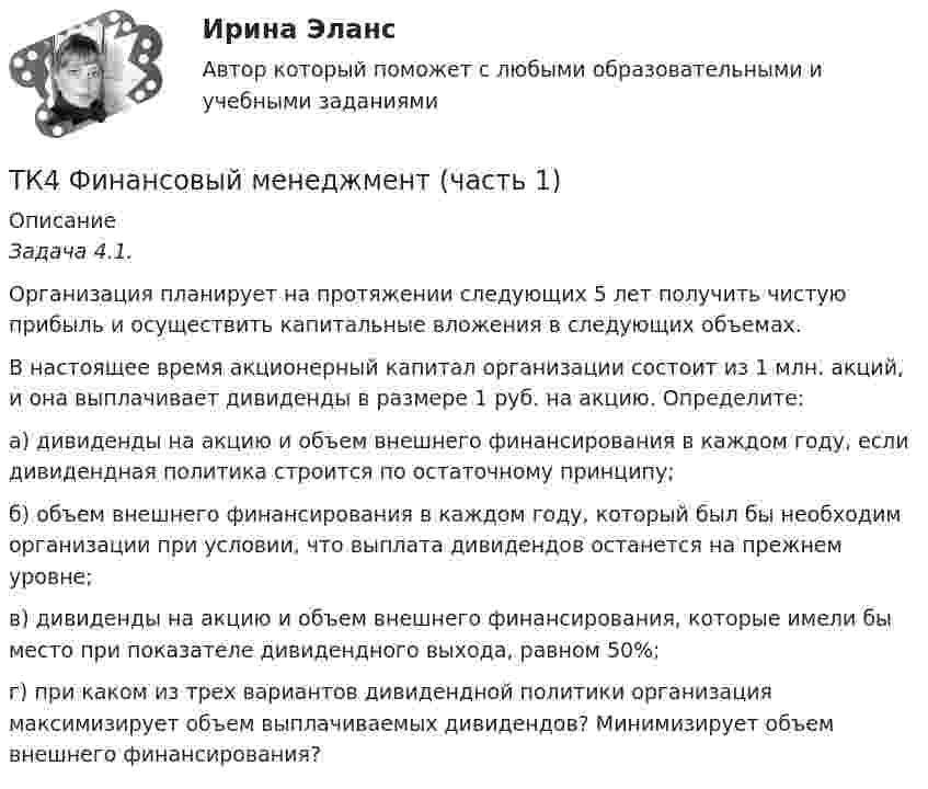      
          Описание
           Задача 4.1.	Организация планирует на протяжении следующих 5 лет получить чистую прибыль и осуществить капитальные вложения в следующих объемах.	В настоящее время акционерный капитал организации состоит из 1 млн. акций, и она выплачивает дивиденды в размере 1 руб. на акцию. Определите:	а) дивиденды на акцию и объем внешнего финансирования в каждом году, если дивидендная политика строится по остаточному принципу;	б) объем внешнего финансирования в каждом году, который был бы необходим организации при условии, что выплата дивидендов останется на прежнем уровне;	в) дивиденды на акцию и объем внешнего финансирования, которые имели бы место при показателе дивидендного выхода, равном 50%;	г) при каком из трех вариантов дивидендной политики организация максимизирует объем выплачиваемых дивидендов? Минимизирует объем внешнего финансирования?  
            
            
            ТК-4 Тема: БАНКОВСКАЯ ДЕЯТЕЛЬНОСТЬ  Вариант 2ТК4 Финансовый менеджмент (часть 1)ТК5 Анализ финансовой отчетностиТК - 5 Задание Ведомость остатков на начало отчетного периода: № п/п наименование Дт Кт 1 Расходы на продажу 293 024,74 2 Товары 3 805 285,97 3 Торговая наценка 780083,62ТК-5 Задание Заполните таблицу, позволяющую раскрыть эволюцию институциональной теории и ее структуру. Таблица 1 Параметры Неоклассическая теория Старый институционализм Новый институционализмТК – 5. Задание Заполните таблицу, указав особенности каждого направления экономической теории. Таблица 1 Параметры Неоклассика Традиционный институционализм НеоинституционализмТК – 5. Задание Заполните таблицу, указав особенности каждого направления экономической теории. Таблица 1 Параметры Неоклассика Традиционный институционализм Неоинституционализм Новый институционализмТК3 Финансовый менеджмент (часть 1)ТК-3 экономический анализТК-4 (3) Современный финансовый контроль и аудитТК-4 Контрольная работа по теме 7 «Международные валютно-кредитные и финансовые организации» (задание)тк 4 Налоги и налоговая система (Часть 1)ТК 4 Основы инвестиций	ТК-4. Расчёт лимита на совершение активных операций банка на примере ПАО «„Ак Барс“ Банк» 