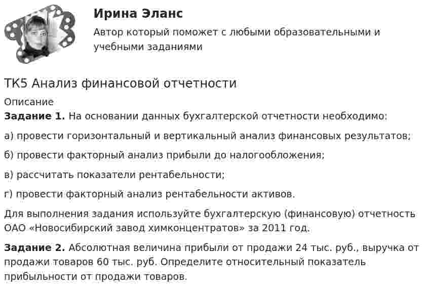     
          Описание
          Задание 1.  На основании данных бухгалтерской отчетности необходимо:а)    провести горизонтальный и вертикальный анализ финансовых результатов;б)   провести факторный анализ прибыли до налогообложения;в)    рассчитать показатели рентабельности;г)    провести факторный анализ рентабельности активов.	Для выполнения задания используйте бухгалтерскую (финансовую) отчетность ОАО «Новосибирский завод химконцентратов» за 2011 год.Задание 2. Абсолютная величина прибыли от продажи 24 тыс. руб., выручка от продажи товаров 60 тыс. руб. Определите относительный показатель прибыльности от продажи товаров.  
            
            
            ТК4 Финансовый менеджмент (часть 1)ТК5 Анализ финансовой отчетностиТК - 5 Задание Ведомость остатков на начало отчетного периода: № п/п наименование Дт Кт 1 Расходы на продажу 293 024,74 2 Товары 3 805 285,97 3 Торговая наценка 780083,62ТК-5 Задание Заполните таблицу, позволяющую раскрыть эволюцию институциональной теории и ее структуру. Таблица 1 Параметры Неоклассическая теория Старый институционализм Новый институционализмТК – 5. Задание Заполните таблицу, указав особенности каждого направления экономической теории. Таблица 1 Параметры Неоклассика Традиционный институционализм НеоинституционализмТК – 5. Задание Заполните таблицу, указав особенности каждого направления экономической теории. Таблица 1 Параметры Неоклассика Традиционный институционализм Неоинституционализм Новый институционализмТК - 5. Задание по темеТК-3 экономический анализТК-4 (3) Современный финансовый контроль и аудитТК-4 Контрольная работа по теме 7 «Международные валютно-кредитные и финансовые организации» (задание)тк 4 Налоги и налоговая система (Часть 1)ТК 4 Основы инвестиций	ТК-4. Расчёт лимита на совершение активных операций банка на примере ПАО «„Ак Барс“ Банк» ТК- 4.  Расчёт рентабельности коммерческого банка.