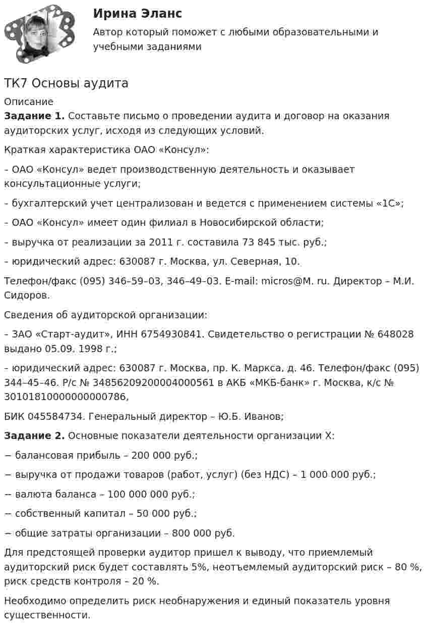      
          Описание
           Задание 1. Составьте письмо о проведении аудита и договор на оказания аудиторских услуг, исходя из следующих условий.	Краткая характеристика ОАО «Консул»:	– ОАО «Консул» ведет производственную деятельность и оказывает консультационные услуги;	– бухгалтерский учет централизован и ведется с применением системы «1С»;	– ОАО «Консул» имеет один филиал в Новосибирской области;	– выручка от реализации за 2011 г. составила 73 845 тыс. руб.;	– юридический адрес: 630087 г. Москва, ул. Северная, 10.  Телефон/факс (095) 346–59–03, 346–49–03. E-mail: micros@M. ru. Директор – М.И. Сидоров.	Сведения об аудиторской организации:	– ЗАО «Старт-аудит», ИНН 6754930841. Свидетельство о регистрации № 648028 выдано 05.09. 1998 г.;	– юридический адрес: 630087 г. Москва, пр. К. Маркса, д. 46. Телефон/факс (095) 344–45–46. Р/с № 34856209200004000561 в АКБ «МКБ-банк» г. Москва, к/с № 30101810000000000786,  БИК 045584734. Генеральный директор – Ю.Б. Иванов; Задание 2. Основные показатели деятельности организации Х:−      балансовая прибыль – 200 000 руб.;−      выручка от продажи товаров (работ, услуг) (без НДС) – 1 000 000 руб.;−      валюта баланса – 100 000 000 руб.;−      собственный капитал – 50 000 руб.;−      общие затраты организации – 800 000 руб.	Для предстоящей проверки аудитор пришел к выводу, что приемлемый аудиторский риск будет составлять 5%, неотъемлемый аудиторский риск – 80 %, риск средств контроля – 20 %. 	Необходимо определить риск необнаружения и единый показатель уровня существенности.  
            
            
            ТК- 7. Задание по темеТК7 Основы аудитаТК 7 Финансовый менеджмент (часть 1)ТК – 8. Задание. 1. Оптимальное поведение потребителя и оптимальное поведение производителя. Цели и критерии их достижения. 2. Заполнить пропуски в таблице, где Q - объём производства фирмы,ТК - 8. Задание Бюджетная система и бюджетный процессТК - 8 Задание Ведомость остатков на начало отчетного периода: № п/п наименование Дт Кт 1 Расчеты с поставщиками и подрядчиками 850 000,00 За отчетный период осуществлены следующие операции:ТК-8. Задание Дайте характеристику арбитражному управляющему, его правовому статусу, роли в период проведения процедур банкротства.ТК 6 Основы инвестицийТК - 6 Современные технологии и инструменты банковского кредитованияТК6 Финансовый менеджмент (часть 1)ТК7 Анализ финансовой отчетностиТК-7 ЗаданиеТК – 7. ЗаданиеТК – 7 Задание Ведомость остатков на начало отчетного периода: № п/п наименование Дт Кт 1 Уставный капитал 100 000,00 2 Резервный капитал 45 000 3 Добавочный капитал 4 Нераспределенная прибыль 277 988,17