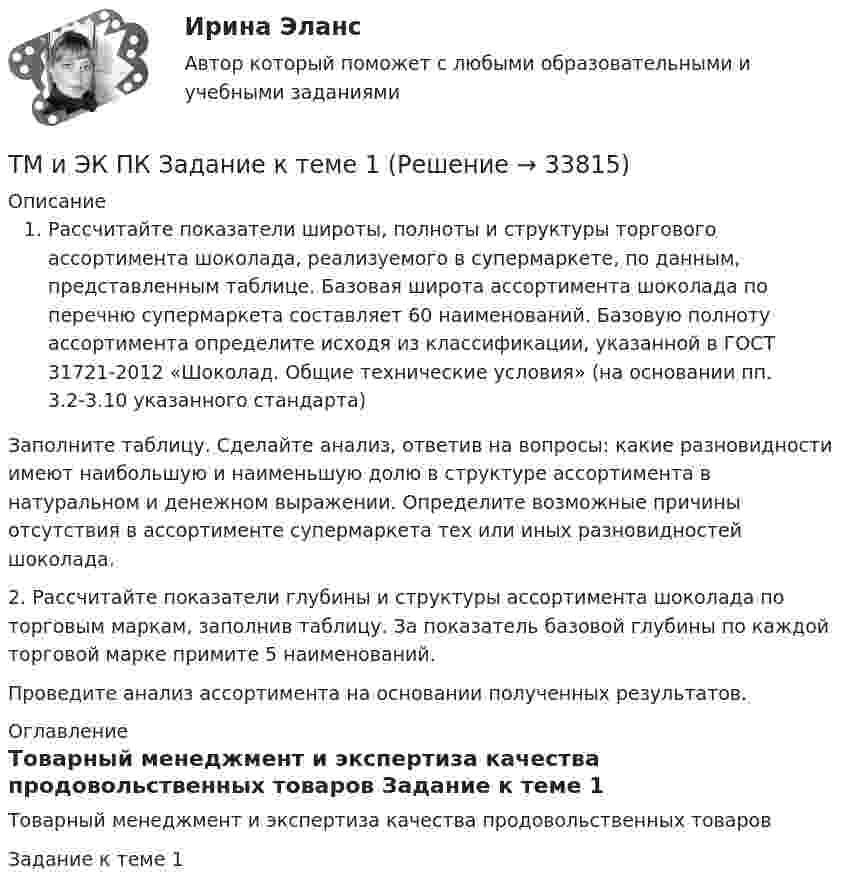      
          Описание
          Рассчитайте показатели широты, полноты и структуры торгового ассортимента шоколада, реализуемого в супермаркете, по данным, представленным таблице. Базовая широта ассортимента шоколада по перечню супермаркета составляет 60 наименований. Базовую полноту ассортимента определите исходя из классификации, указанной в ГОСТ 31721-2012 «Шоколад. Общие технические условия» (на основании пп. 3.2-3.10 указанного стандарта)	 Заполните таблицу. Сделайте анализ, ответив на вопросы: какие разновидности имеют наибольшую и наименьшую долю в структуре ассортимента в натуральном и денежном выражении.  Определите возможные причины отсутствия в ассортименте супермаркета тех или иных разновидностей шоколада.       2.  Рассчитайте показатели глубины и структуры ассортимента шоколада по торговым маркам, заполнив таблицу. За показатель базовой глубины  по каждой торговой марке примите 5 наименований.        Проведите анализ ассортимента на основании полученных результатов. 
          Оглавление
          Товарный менеджмент и экспертиза качества продовольственных товаров Задание к теме 1 
            
            
            ТКМ2 Практическое задание 1ТМ и ЭК ПК Задание к теме 1Товар-имитатор довольно часто позиционируют на рынке по показателям качества и …Товарная информация. Синергия. Ответы на ИТОГОВЫЙ ТЕСТ. На отлично!Товарная номенклатура внешнеэкономической деятельности    Задание/вариант № 1Товарная политика💯 Товарная политика компании (ответы на тест Синергия / МОИ / МТИ / МосАП, ноябрь 2023)ТК- 9 Задание За отчетный период осуществлены следующие операции: 1. Выручка от их реализации составила 531 000 руб. (в том числе НДС 18% - ? руб.). Расходы составили 420 000 руб., из них: - прямые - 320 000 руб.; - общепроизводственные - 60 000 руб.;ТК 9 Основы аудитаТК 9 Основы инвестицийТкань покрывающая поверхность тела и стенки внутренних полостей, а также выстилающая слизистые оболочки полых внутренних органов, называется ворсинчатойТК Вариант 2     	Задание 2. Найдите методику оценки кредитоспособности клиентаТК Вариант 2 Найдите статистические данные о деятельности Центрального Банка РФ как надзорного органа над коммерческими банками, используяТК ЕАЭС испр. Исследование регулирования и практика применения таможенных процедур реэкспорта и реимпорта