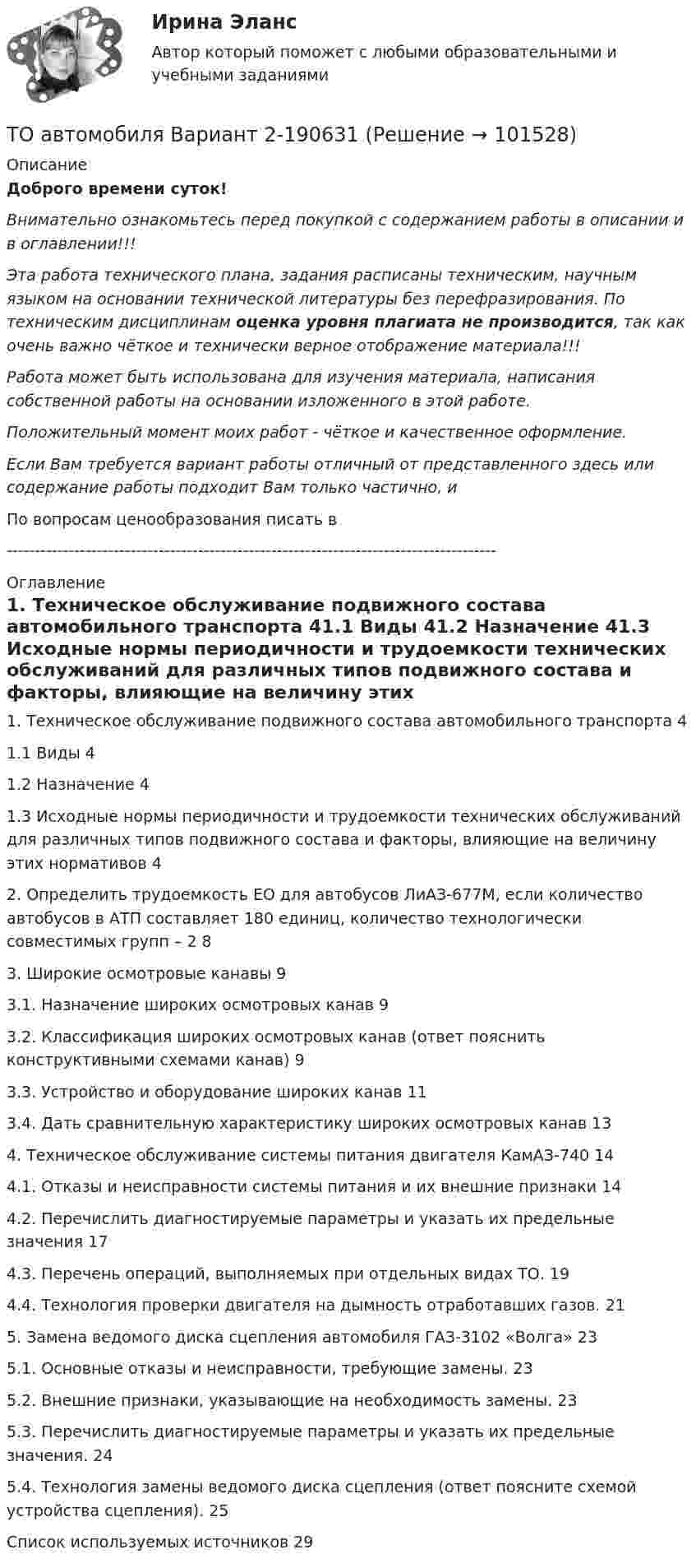       
            Описание
            Доброго времени суток!Внимательно ознакомьтесь перед покупкой с содержанием работы в описании и в оглавлении!!!Эта работа технического плана, задания расписаны техническим, научным языком на основании технической литературы без перефразирования. По техническим дисциплинам оценка уровня плагиата не производится, так как очень важно чёткое и технически верное отображение материала!!!Работа может быть использована для изучения материала, написания собственной работы на основании изложенного в этой работе.Положительный момент моих работ - чёткое и качественное оформление.Если Вам требуется вариант работы отличный от представленного здесь или содержание работы подходит Вам только частично,  и По вопросам ценообразования писать в  --------------------------------------------------------------------------------------- 
            Оглавление
            1. Техническое обслуживание подвижного состава автомобильного транспорта	41.1 Виды	41.2 Назначение	41.3 Исходные нормы периодичности и трудоемкости технических обслуживаний для различных типов подвижного состава и факторы, влияющие на величину этих нормативов	42. Определить трудоемкость ЕО для автобусов ЛиАЗ-677М, если количество автобусов в АТП составляет 180 единиц, количество технологически совместимых групп – 2	83. Широкие осмотровые канавы	93.1. Назначение широких осмотровых канав	93.2. Классификация широких осмотровых канав (ответ пояснить конструктивными схемами канав)	93.3. Устройство и оборудование широких канав	113.4. Дать сравнительную характеристику широких осмотровых канав	134. Техническое обслуживание системы питания двигателя КамАЗ-740	144.1. Отказы и неисправности системы питания и их внешние признаки	144.2. Перечислить диагностируемые параметры и указать их предельные значения	174.3. Перечень операций, выполняемых при отдельных видах ТО.	194.4. Технология проверки двигателя на дымность отработавших газов.	215. Замена ведомого диска сцепления автомобиля ГАЗ-3102 «Волга»	235.1. Основные отказы и неисправности, требующие замены.	235.2. Внешние признаки, указывающие на необходимость замены.	235.3. Перечислить диагностируемые параметры и указать их предельные значения.	245.4. Технология замены ведомого диска сцепления (ответ поясните схемой устройства сцепления).	25Список используемых источников	29  