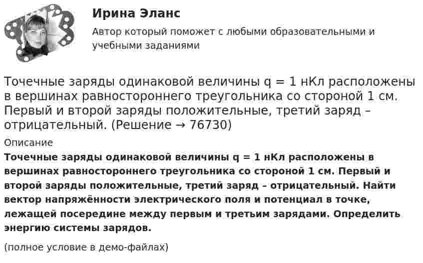    
            Описание
            Точечные заряды одинаковой величины q = 1 нКл расположены в вершинах равностороннего треугольника со стороной 1 см. Первый и второй заряды положительные, третий заряд – отрицательный. Найти вектор напряжённости электрического поля и потенциал в точке, лежащей посередине между первым и третьим зарядами. Определить энергию системы зарядов.(полное условие в демо-файлах)   
            
            
            Точечные заряды q1 = 3 мкКл и q2 = 6 мкКл находятся на расстоянии d = 10 см друг от друга. Определить напряжённость E и потенциал j поля в точке, удалённой от первого заряда на расстоянии r1 = 8 см, а от второго – на r2 = 6 см.Точечные заряды одинаковой величины q = 1 нКл расположены в вершинах равностороннего треугольника со стороной 1 см. Первый и второй заряды положительные, третий заряд – отрицательный. Точечные заряды по 200 нКл каждый расположены в керосине на расстоянии 7 см друг от друга. Рассчитайте напряжённость и потенциал поля в точке, отстоящей на 2 см от первого и на 5 см от второго заряда.Точечные положительные заряды Q1 = 5·10-6 Кл, Q2 = 10-5 Кл и Q3 = 5·10-6 Кл закреплены в соседних вершинах правильного шестиугольника со стороной a = 5 см. Найдите модуль напряжённости и потенциал в центре шестиугольника. Точечный заряд 10 мКл влетает со скоростью 5 м/с в однородное магнитное поле. Вектор скорости заряда и вектор магнитной индукции поля взаимно перпендикулярны. Найдите величину и направление силы, действующей на заряд.Точечный заряд q = 10-6 Кл находится вблизи большой равномерно заряженной пластины против её середины. Определить поверхностную плотность заряда пластины, если на точечный заряд действует сила 60 Н.Точечный заряд q = 1,6.10-9 Кл находится в центре шара радиусомR= 0,04 м из однородного изотропного диэлектрика. Его диэлектрическая проницаемость равна 2,5.Точечные заряды Q1 = 1 мкКл и Q2 = 0,1 мкКл находятся на расстоянии r = 10 см друг от друга. Какую работу совершат силы поля, если второй заряд, отталкиваясь от первого, удалится от него на расстояние:Точечные заряды q1 = 1 мкКл и q2 = 0,1 мкКл находятся на расстоянии r1 = 10 см друг от друга. Определить работу A сил поля при удалении второго заряда от первого на расстояние:  а) r2 = 10 м;  б) r3 = ∞.Точечные заряды Q1 =1 нКл, Q2 = 1 нКл , Q3=-1 нКл, Q4=-1 нКл Точечные заряды Q1 = 20 мкКл, Q2 = -10 мкКл находятся на расстоянии d = 5 см друг от друга. Определить напряжённость поля в точке, удалённой на r1 = 3 см от первого и на r2 = 4 от второго заряда.Точечные заряды Q1 = 20 мкКл, Q2 = –10 мкКл находятся на расстоянии d = 5 см друг от друга. Определить напряженность поля в точке, удаленной на r1 = 3 см от первого и на r2 = 4 см от второго заряда. Определить также силу FТочечные заряды Q1 = 30 мкКл и Q2 = – 20 мкКл находятся на расстоянии d = 20 см друг от друга. Определить напряжённость электрического поля E в точке, удалённой от первого заряда на расстояние r1 = 30 см, а от второго – на r2 = 15 см.Точечные заряды Q1 = 30 мкКл и Q2 = –20 мкКл находятся на расстоянии d = 20 см друг от друга. Определить напряженность электрического поля Е в точке, удаленной от первого заряда на расстояние r1 = 30 cм, a от второго — на r2 = 15 см.