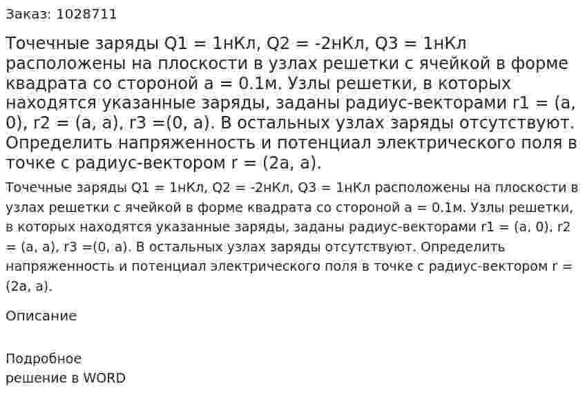 Точечные заряды Q1 = 1нКл, Q2 = -2нКл, Q3 = 1нКл расположены на плоскости в узлах решетки с ячейкой в форме квадрата со стороной a = 0.1м. Узлы решетки, в которых находятся указанные заряды, заданы радиус-векторами r1 = (a, 0), r2 = (a, a), r3 =(0, a). В остальных узлах заряды отсутствуют. Определить напряженность и потенциал электрического поля в точке с радиус-вектором r = (2a, a). 