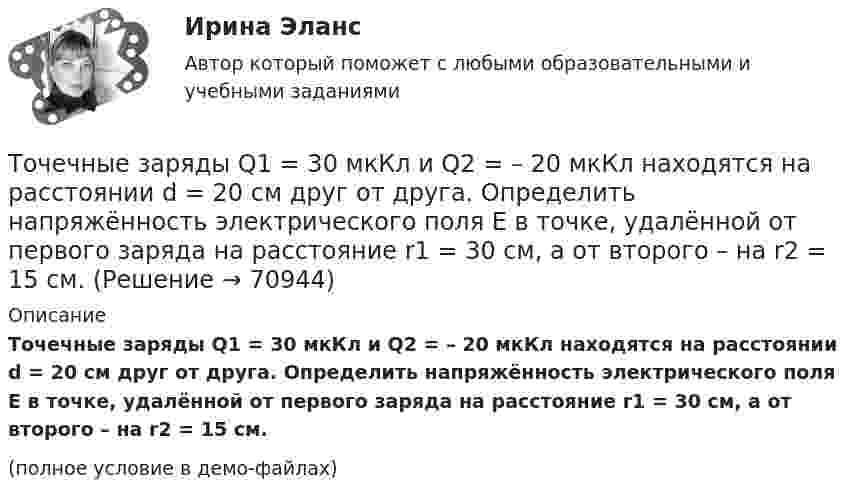     
            Описание
            Точечные заряды Q1 = 30 мкКл и Q2 = – 20 мкКл находятся на расстоянии d = 20 см друг от друга. Определить напряжённость электрического поля E в точке, удалённой от первого заряда на расстояние r1 = 30 см, а от второго – на r2 = 15 см.(полное условие в демо-файлах)   
            
            
            Точечные заряды Q1 = 20 мкКл, Q2 = –10 мкКл находятся на расстоянии d = 5 см друг от друга. Определить напряженность поля в точке, удаленной на r1 = 3 см от первого и на r2 = 4 см от второго заряда. Определить также силу FТочечные заряды Q1 = 30 мкКл и Q2 = – 20 мкКл находятся на расстоянии d = 20 см друг от друга. Определить напряжённость электрического поля E в точке, удалённой от первого заряда на расстояние r1 = 30 см, а от второго – на r2 = 15 см.Точечные заряды Q1 = 30 мкКл и Q2 = –20 мкКл находятся на расстоянии d = 20 см друг от друга. Определить напряженность электрического поля Е в точке, удаленной от первого заряда на расстояние r1 = 30 cм, a от второго — на r2 = 15 см.Точечные заряды Q1 = 32 мкКл и Q2 = – 26 мкКл находятся на расстоянии d = 20 см друг от друга. Определить напряжённость электрического поля E в точке, удалённой от первого заряда на расстояние r1 = 30 см, а от второго – на r2 = 15 см.Точечные заряды q1 = 3 мкКл и q2 = 6 мкКл находятся на расстоянии d = 10 см друг от друга. Определить напряжённость E и потенциал j поля в точке, удалённой от первого заряда на расстоянии r1 = 8 см, а от второго – на r2 = 6 см.Точечные заряды одинаковой величины q = 1 нКл расположены в вершинах равностороннего треугольника со стороной 1 см. Первый и второй заряды положительные, третий заряд – отрицательный. Точечные заряды по 200 нКл каждый расположены в керосине на расстоянии 7 см друг от друга. Рассчитайте напряжённость и потенциал поля в точке, отстоящей на 2 см от первого и на 5 см от второго заряда.Точечные заряды +2,0 мкКл и -1,2 мкКл находятся на расстоянии 5 см друг от друга. Вычислите напряжённость поля в точке, удалённой на 3 см от положительного и на 4 см от отрицательного заряда. Точечные заряды 20 мкКл и -20 мкКл находятся на расстоянии 5 см друг от друга. Определите силу, действующую на заряд 1 мкКл, находящийся в точке, удалённой на 3 см от положительного и на 4 см от отрицательного заряда.Точечные заряды (+ 20 мкКл) и (– 20 мкКл) находятся на расстоянии 6 см друг от друга. Определить напряжённость поля в точке, удалённой на 3 см от первого на линии, соединяющей эти заряды. Сопроводить решение чертёжом.Точечные заряды Q1 = 10 мкКл и Q2 = – 20 мкКл находятся на расстоянии d = 20 см друг от друга. Определить напряжённость электрического поля E в точке, удалённой от первого заряда на расстояние r1 = 30 см, а от второго – на r2 = 15 см.Точечные заряды Q1 = 1 мкКл и Q2 = 0,1 мкКл находятся на расстоянии r = 10 см друг от друга. Какую работу совершат силы поля, если второй заряд, отталкиваясь от первого, удалится от него на расстояние:Точечные заряды q1 = 1 мкКл и q2 = 0,1 мкКл находятся на расстоянии r1 = 10 см друг от друга. Определить работу A сил поля при удалении второго заряда от первого на расстояние:  а) r2 = 10 м;  б) r3 = ∞.Точечные заряды Q1 =1 нКл, Q2 = 1 нКл , Q3=-1 нКл, Q4=-1 нКл 