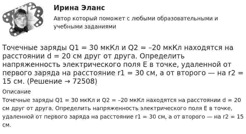      
            Описание
            Точечные заряды Q1 = 30 мкКл и Q2 = –20 мкКл находятся на расстоянии d = 20 см друг от друга. Определить напряженность электрического поля Е в точке, удаленной от первого заряда на расстояние r1 = 30 cм, a от второго — на r2 = 15 см.   
            
            
            Точечные заряды Q1 = 30 мкКл и Q2 = – 20 мкКл находятся на расстоянии d = 20 см друг от друга. Определить напряжённость электрического поля E в точке, удалённой от первого заряда на расстояние r1 = 30 см, а от второго – на r2 = 15 см.Точечные заряды Q1 = 30 мкКл и Q2 = –20 мкКл находятся на расстоянии d = 20 см друг от друга. Определить напряженность электрического поля Е в точке, удаленной от первого заряда на расстояние r1 = 30 cм, a от второго — на r2 = 15 см.Точечные заряды Q1 = 32 мкКл и Q2 = – 26 мкКл находятся на расстоянии d = 20 см друг от друга. Определить напряжённость электрического поля E в точке, удалённой от первого заряда на расстояние r1 = 30 см, а от второго – на r2 = 15 см.Точечные заряды q1 = 3 мкКл и q2 = 6 мкКл находятся на расстоянии d = 10 см друг от друга. Определить напряжённость E и потенциал j поля в точке, удалённой от первого заряда на расстоянии r1 = 8 см, а от второго – на r2 = 6 см.Точечные заряды одинаковой величины q = 1 нКл расположены в вершинах равностороннего треугольника со стороной 1 см. Первый и второй заряды положительные, третий заряд – отрицательный. Точечные заряды по 200 нКл каждый расположены в керосине на расстоянии 7 см друг от друга. Рассчитайте напряжённость и потенциал поля в точке, отстоящей на 2 см от первого и на 5 см от второго заряда.Точечные положительные заряды Q1 = 5·10-6 Кл, Q2 = 10-5 Кл и Q3 = 5·10-6 Кл закреплены в соседних вершинах правильного шестиугольника со стороной a = 5 см. Найдите модуль напряжённости и потенциал в центре шестиугольника. Точечные заряды 20 мкКл и -20 мкКл находятся на расстоянии 5 см друг от друга. Определите силу, действующую на заряд 1 мкКл, находящийся в точке, удалённой на 3 см от положительного и на 4 см от отрицательного заряда.Точечные заряды (+ 20 мкКл) и (– 20 мкКл) находятся на расстоянии 6 см друг от друга. Определить напряжённость поля в точке, удалённой на 3 см от первого на линии, соединяющей эти заряды. Сопроводить решение чертёжом.Точечные заряды Q1 = 10 мкКл и Q2 = – 20 мкКл находятся на расстоянии d = 20 см друг от друга. Определить напряжённость электрического поля E в точке, удалённой от первого заряда на расстояние r1 = 30 см, а от второго – на r2 = 15 см.Точечные заряды Q1 = 1 мкКл и Q2 = 0,1 мкКл находятся на расстоянии r = 10 см друг от друга. Какую работу совершат силы поля, если второй заряд, отталкиваясь от первого, удалится от него на расстояние:Точечные заряды q1 = 1 мкКл и q2 = 0,1 мкКл находятся на расстоянии r1 = 10 см друг от друга. Определить работу A сил поля при удалении второго заряда от первого на расстояние:  а) r2 = 10 м;  б) r3 = ∞.Точечные заряды Q1 =1 нКл, Q2 = 1 нКл , Q3=-1 нКл, Q4=-1 нКл Точечные заряды Q1 = 20 мкКл, Q2 = -10 мкКл находятся на расстоянии d = 5 см друг от друга. Определить напряжённость поля в точке, удалённой на r1 = 3 см от первого и на r2 = 4 от второго заряда.