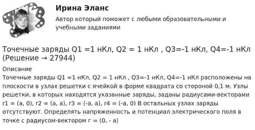      
          Описание
          Точечные заряды Q1 =1 нКл, Q2 = 1 нКл , Q3=-1 нКл, Q4=-1 нКл расположены на плоскости в узлах решетки с ячейкой в форме квадрата со стороной 0,1 м. Узлы решетки, в которых находятся указанные заряды, заданы радиусами-векторами r1 = (а, 0), r2 = (а, а), r3 = (-а, а), r4 = (-а, 0) В остальных узлах заряды отсутствуют. Определять напряженность и потенциал электрического поля в точке с радиусом-вектором г = (0, - а)  
            
            
            Точечные заряды q1 = 1 мкКл и q2 = 0,1 мкКл находятся на расстоянии r1 = 10 см друг от друга. Определить работу A сил поля при удалении второго заряда от первого на расстояние:  а) r2 = 10 м;  б) r3 = ∞.Точечные заряды Q1 =1 нКл, Q2 = 1 нКл , Q3=-1 нКл, Q4=-1 нКл Точечные заряды Q1 = 20 мкКл, Q2 = -10 мкКл находятся на расстоянии d = 5 см друг от друга. Определить напряжённость поля в точке, удалённой на r1 = 3 см от первого и на r2 = 4 от второго заряда.Точечные заряды Q1 = 20 мкКл, Q2 = –10 мкКл находятся на расстоянии d = 5 см друг от друга. Определить напряженность поля в точке, удаленной на r1 = 3 см от первого и на r2 = 4 см от второго заряда. Определить также силу FТочечные заряды Q1 = 30 мкКл и Q2 = – 20 мкКл находятся на расстоянии d = 20 см друг от друга. Определить напряжённость электрического поля E в точке, удалённой от первого заряда на расстояние r1 = 30 см, а от второго – на r2 = 15 см.Точечные заряды Q1 = 30 мкКл и Q2 = –20 мкКл находятся на расстоянии d = 20 см друг от друга. Определить напряженность электрического поля Е в точке, удаленной от первого заряда на расстояние r1 = 30 cм, a от второго — на r2 = 15 см.Точечные заряды Q1 = 32 мкКл и Q2 = – 26 мкКл находятся на расстоянии d = 20 см друг от друга. Определить напряжённость электрического поля E в точке, удалённой от первого заряда на расстояние r1 = 30 см, а от второго – на r2 = 15 см.Т отборки осень 2023 задача ВТот, кто чувствует себя виноватым, нуждается в поддержке и одобрении, находится в состоянииТочечные заряды 20 мкКл и (- 10) мкКл находятся на расстоянии 5 см друг от друга. Определить напряженность поля в точке, удаленной на 3 см от первого и 4 см от второго заряда. Определить также силу F, действующую в этой точке на точечный заряд 1 мкКлТочечные заряды +2,0 мкКл и -1,2 мкКл находятся на расстоянии 5 см друг от друга. Вычислите напряжённость поля в точке, удалённой на 3 см от положительного и на 4 см от отрицательного заряда. Точечные заряды 20 мкКл и -20 мкКл находятся на расстоянии 5 см друг от друга. Определите силу, действующую на заряд 1 мкКл, находящийся в точке, удалённой на 3 см от положительного и на 4 см от отрицательного заряда.Точечные заряды (+ 20 мкКл) и (– 20 мкКл) находятся на расстоянии 6 см друг от друга. Определить напряжённость поля в точке, удалённой на 3 см от первого на линии, соединяющей эти заряды. Сопроводить решение чертёжом.Точечные заряды Q1 = 10 мкКл и Q2 = – 20 мкКл находятся на расстоянии d = 20 см друг от друга. Определить напряжённость электрического поля E в точке, удалённой от первого заряда на расстояние r1 = 30 см, а от второго – на r2 = 15 см.