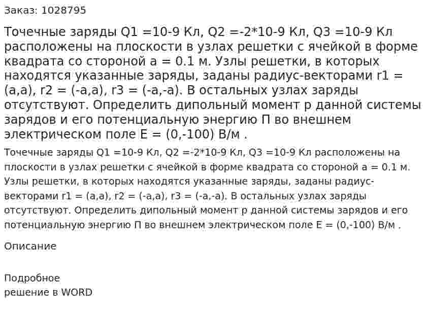 Точечные заряды Q1 =10-9 Кл, Q2 =-2*10-9 Кл, Q3 =10-9 Кл расположены на плоскости в узлах решетки с ячейкой в форме квадрата со стороной a = 0.1 м. Узлы решетки, в которых находятся указанные заряды, заданы радиус-векторами r1 = (a,a), r2 = (-a,a), r3 = (-a,-a). В остальных узлах заряды отсутствуют. Определить дипольный момент p  данной системы зарядов и его потенциальную энергию П во внешнем электрическом поле E = (0,-100) В/м  . 
