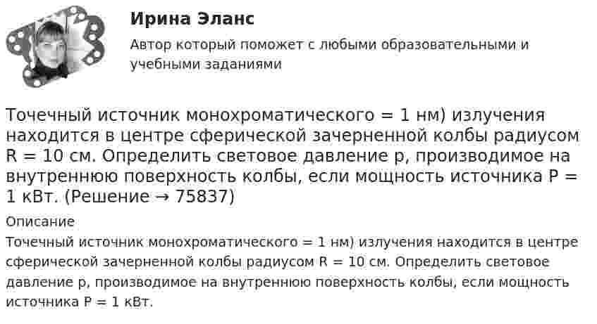     
            Описание
            Точечный источник монохроматического = 1 нм) излучения находится в центре сферической зачерненной колбы радиусом R = 10 см. Определить световое давление р, производимое на внутреннюю поверхность колбы, если мощность источника P = 1 кВт.   
            
            
            Точечный источник монохроматического ( 1 нм) излучения находится в центре сферической зачерненной колбы радиусом R= 10 см. Определить световое давление р, производимое на внутреннюю поверхность Точечный источник монохроматического  = 1 нм) излучения находится в центре сферической зачерненной колбы радиусом R = 10 см. Определить световое давление р, производимое на внутреннюю поверхность колбы, если мощность источника P = 1 кВт.Точечный источник света, излучающий свет с длиной волны 429 нм, освещает экран, расположенный на расстоянии 1.31 м от него. Между источником света и экраном на расстоянии 0,25 м от экрана помещена ширма с круглым отверстием, диаметр которого 702 Точечный источник света с длиной волны 500 нм помещен на расстоянии R=0,5 м перед непрозрачной преградой с отверстием радиусом 0,5 мм. Определить расстояние r_0 от преграды до точки, для которой число открываемых отверстием зон Френеля k будет равноТочечный массаж как метод профилактики острых респираторных заболеваний (ОРЗ) [Ответы]Точка А(10, 0, 0) принадлежит: ТулГУточка безубыточностиТочечный заряд q = 1,6.10-9 Кл находится в центре шара радиусомR= 0,04 м из однородного изотропного диэлектрика. Его диэлектрическая проницаемость равна 2,5.Точечный заряд q =-2,1.10-8 Кл находится в центре шара радиусом R= 0,08м из однородного изотропного диэлектрика. Его диэлектрическая проницаемость равна 1,5.Точечный заряд Q = + 3,0∙10-5 Кл находится в центре сферы радиусом R = 20 см, равномерно заряженной с поверхностной плотностью заряда σ = + 2,0∙10-5 Кл/м2. Найдите силу, действующую на заряд q = + 2,0∙10-9 Кл,Точечный заряд q=3.10-11 Кл находится в центре кривизны тонкого полукольца радиусом R= 5 см, равномерно заряженного с линейной плотностью. Сила взаимодействия точечного заряда и заряженного полукольца равна 6.10-5 Н. Определить линейную плотностьТочечный заряд +q находится в центре сферической поверхности. Если добавить заряд +q внутрь сферы, то поток вектора напряженности электростатического поля  через поверхность Точечный заряд +q находится в центре сферической поверхности. Если добавить заряд –q внутрь сферы, то поток вектора напряженности электростатического поля  через поверхность Точечный заряд +q находится в центре сферической поверхности. Если увеличить радиус сферической поверхности, то поток вектора напряженности электростатического поля  через поверхность 