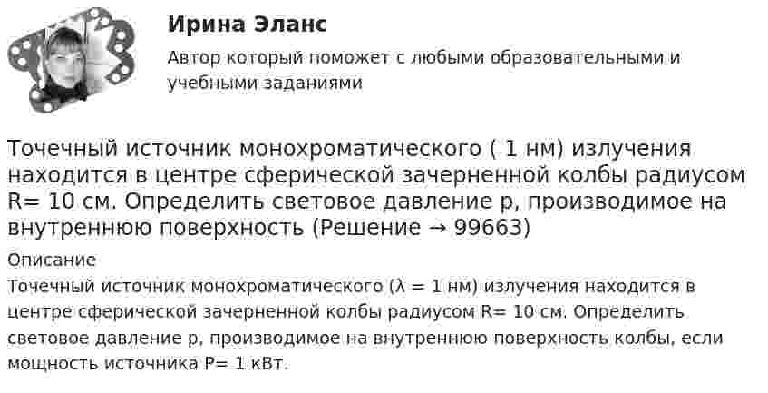      
            Описание
            Точечный источник монохроматического (λ = 1 нм) излучения находится в центре сферической зачерненной колбы радиусом R= 10 см. Определить световое давление р, производимое на внутреннюю поверхность колбы, если мощность источника P= 1 кВт.   
            
            
            Точечный изотропный источник испускает звуковые колебания с частотой v = 1,45 кГц. На расстоянии r0 = 5,0 м от источника амплитуда смещения частиц среды a0 = 50 мкм, Точечный источник монохроматического ( 1 нм) излучения находится в центре сферической зачерненной колбы радиусом R= 10 см. Определить световое давление р, производимое на внутреннюю поверхность Точечный источник монохроматического  = 1 нм) излучения находится в центре сферической зачерненной колбы радиусом R = 10 см. Определить световое давление р, производимое на внутреннюю поверхность колбы, если мощность источника P = 1 кВт.Точечный источник света, излучающий свет с длиной волны 429 нм, освещает экран, расположенный на расстоянии 1.31 м от него. Между источником света и экраном на расстоянии 0,25 м от экрана помещена ширма с круглым отверстием, диаметр которого 702 Точечный источник света с длиной волны 500 нм помещен на расстоянии R=0,5 м перед непрозрачной преградой с отверстием радиусом 0,5 мм. Определить расстояние r_0 от преграды до точки, для которой число открываемых отверстием зон Френеля k будет равноТочечный массаж как метод профилактики острых респираторных заболеваний (ОРЗ) [Ответы]Точка А(10, 0, 0) принадлежит: ТулГУТочечный заряд q = 10-6 Кл находится вблизи большой равномерно заряженной пластины против её середины. Определить поверхностную плотность заряда пластины, если на точечный заряд действует сила 60 Н.Точечный заряд q = 1,6.10-9 Кл находится в центре шара радиусомR= 0,04 м из однородного изотропного диэлектрика. Его диэлектрическая проницаемость равна 2,5.Точечный заряд q =-2,1.10-8 Кл находится в центре шара радиусом R= 0,08м из однородного изотропного диэлектрика. Его диэлектрическая проницаемость равна 1,5.Точечный заряд Q = + 3,0∙10-5 Кл находится в центре сферы радиусом R = 20 см, равномерно заряженной с поверхностной плотностью заряда σ = + 2,0∙10-5 Кл/м2. Найдите силу, действующую на заряд q = + 2,0∙10-9 Кл,Точечный заряд q=3.10-11 Кл находится в центре кривизны тонкого полукольца радиусом R= 5 см, равномерно заряженного с линейной плотностью. Сила взаимодействия точечного заряда и заряженного полукольца равна 6.10-5 Н. Определить линейную плотностьТочечный заряд +q находится в центре сферической поверхности. Если добавить заряд +q внутрь сферы, то поток вектора напряженности электростатического поля  через поверхность Точечный заряд +q находится в центре сферической поверхности. Если добавить заряд –q внутрь сферы, то поток вектора напряженности электростатического поля  через поверхность 