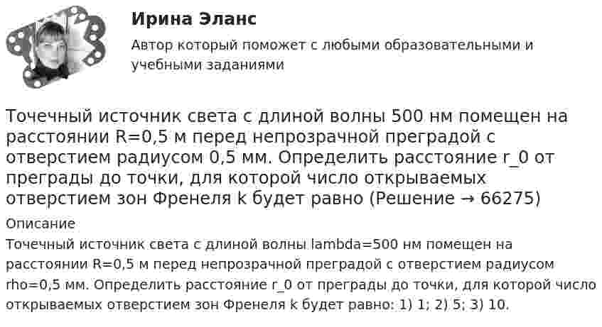      
            Описание
            Точечный источник света с длиной волны lambda=500 нм помещен на расстоянии R=0,5 м перед непрозрачной преградой с отверстием радиусом rho=0,5 мм. Определить расстояние r_0 от преграды до точки, для которой число открываемых отверстием зон Френеля k будет равно: 1) 1; 2) 5; 3) 10.   
            
            
            Точечный источник света, излучающий свет с длиной волны 429 нм, освещает экран, расположенный на расстоянии 1.31 м от него. Между источником света и экраном на расстоянии 0,25 м от экрана помещена ширма с круглым отверстием, диаметр которого 702 Точечный источник света с длиной волны 500 нм помещен на расстоянии R=0,5 м перед непрозрачной преградой с отверстием радиусом 0,5 мм. Определить расстояние r_0 от преграды до точки, для которой число открываемых отверстием зон Френеля k будет равноТочечный массаж как метод профилактики острых респираторных заболеваний (ОРЗ) [Ответы]Точка А(10, 0, 0) принадлежит: ТулГУточка безубыточностиТочка вращается по окружности радиуса R с угловой скоростью: omega=omega_0+A*t^2. В момент времени t=4 с полное ускорение точки равно a=2 м/с^2, а нормальное ускорение равно a_n=1,5 м/с^2. Определить угловое ускорение точки в данный момент времени иТочка вращается по окружности радиусом 8 м. В некоторый момент времени нормальное ускорение точки равно 4 м/с2, вектор полного ускорения образует в этот момент с вектором нормального ускорения угол 60°. Найти скорость  Точечный заряд Q = + 3,0∙10-5 Кл находится в центре сферы радиусом R = 20 см, равномерно заряженной с поверхностной плотностью заряда σ = + 2,0∙10-5 Кл/м2. Найдите силу, действующую на заряд q = + 2,0∙10-9 Кл,Точечный заряд q=3.10-11 Кл находится в центре кривизны тонкого полукольца радиусом R= 5 см, равномерно заряженного с линейной плотностью. Сила взаимодействия точечного заряда и заряженного полукольца равна 6.10-5 Н. Определить линейную плотностьТочечный заряд +q находится в центре сферической поверхности. Если добавить заряд +q внутрь сферы, то поток вектора напряженности электростатического поля  через поверхность Точечный заряд +q находится в центре сферической поверхности. Если добавить заряд –q внутрь сферы, то поток вектора напряженности электростатического поля  через поверхность Точечный заряд +q находится в центре сферической поверхности. Если увеличить радиус сферической поверхности, то поток вектора напряженности электростатического поля  через поверхность Точечный изотропный источник испускает звуковые колебания с частотой v = 1,45 кГц. На расстоянии r0 = 5,0 м от источника амплитуда смещения частиц среды a0 = 50 мкм, Точечный источник монохроматического ( 1 нм) излучения находится в центре сферической зачерненной колбы радиусом R= 10 см. Определить световое давление р, производимое на внутреннюю поверхность 