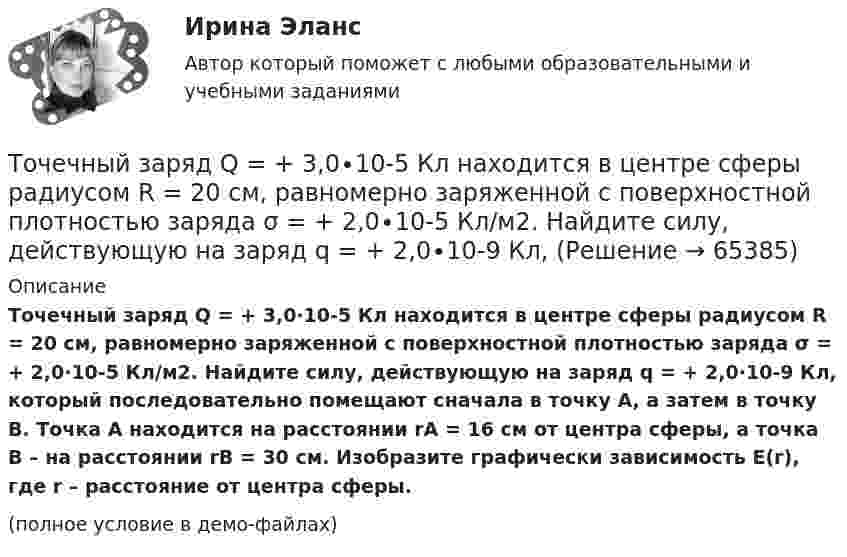     
            Описание
            Точечный заряд Q = + 3,0∙10-5 Кл находится в центре сферы радиусом R = 20 см, равномерно заряженной с поверхностной плотностью заряда σ = + 2,0∙10-5 Кл/м2. Найдите силу, действующую на заряд q = + 2,0∙10-9 Кл, который последовательно помещают сначала в точку A, а затем в точку B. Точка A находится на расстоянии rA = 16 см от центра сферы, а точка B – на расстоянии rB = 30 см. Изобразите графически зависимость E(r), где r – расстояние от центра сферы.(полное условие в демо-файлах)   
            
            
            Точечный заряд q =-2,1.10-8 Кл находится в центре шара радиусом R= 0,08м из однородного изотропного диэлектрика. Его диэлектрическая проницаемость равна 1,5.Точечный заряд Q = + 3,0∙10-5 Кл находится в центре сферы радиусом R = 20 см, равномерно заряженной с поверхностной плотностью заряда σ = + 2,0∙10-5 Кл/м2. Найдите силу, действующую на заряд q = + 2,0∙10-9 Кл,Точечный заряд q=3.10-11 Кл находится в центре кривизны тонкого полукольца радиусом R= 5 см, равномерно заряженного с линейной плотностью. Сила взаимодействия точечного заряда и заряженного полукольца равна 6.10-5 Н. Определить линейную плотностьТочечный заряд +q находится в центре сферической поверхности. Если добавить заряд +q внутрь сферы, то поток вектора напряженности электростатического поля  через поверхность Точечный заряд +q находится в центре сферической поверхности. Если добавить заряд –q внутрь сферы, то поток вектора напряженности электростатического поля  через поверхность Точечный заряд +q находится в центре сферической поверхности. Если увеличить радиус сферической поверхности, то поток вектора напряженности электростатического поля  через поверхность Точечный изотропный источник испускает звуковые колебания с частотой v = 1,45 кГц. На расстоянии r0 = 5,0 м от источника амплитуда смещения частиц среды a0 = 50 мкм, Точечные заряды Q1 = 32 мкКл и Q2 = – 26 мкКл находятся на расстоянии d = 20 см друг от друга. Определить напряжённость электрического поля E в точке, удалённой от первого заряда на расстояние r1 = 30 см, а от второго – на r2 = 15 см.Точечные заряды q1 = 3 мкКл и q2 = 6 мкКл находятся на расстоянии d = 10 см друг от друга. Определить напряжённость E и потенциал j поля в точке, удалённой от первого заряда на расстоянии r1 = 8 см, а от второго – на r2 = 6 см.Точечные заряды одинаковой величины q = 1 нКл расположены в вершинах равностороннего треугольника со стороной 1 см. Первый и второй заряды положительные, третий заряд – отрицательный. Точечные заряды по 200 нКл каждый расположены в керосине на расстоянии 7 см друг от друга. Рассчитайте напряжённость и потенциал поля в точке, отстоящей на 2 см от первого и на 5 см от второго заряда.Точечные положительные заряды Q1 = 5·10-6 Кл, Q2 = 10-5 Кл и Q3 = 5·10-6 Кл закреплены в соседних вершинах правильного шестиугольника со стороной a = 5 см. Найдите модуль напряжённости и потенциал в центре шестиугольника. Точечный заряд 10 мКл влетает со скоростью 5 м/с в однородное магнитное поле. Вектор скорости заряда и вектор магнитной индукции поля взаимно перпендикулярны. Найдите величину и направление силы, действующей на заряд.Точечный заряд q = 10-6 Кл находится вблизи большой равномерно заряженной пластины против её середины. Определить поверхностную плотность заряда пластины, если на точечный заряд действует сила 60 Н.