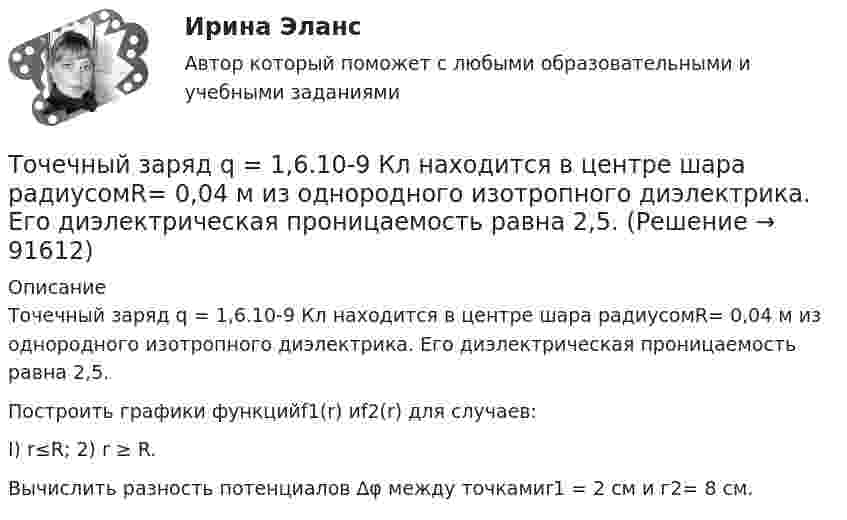      
            Описание
            Точечный заряд q = 1,6.10-9 Кл находится в центре шара радиусомR= 0,04 м из однородного изотропного диэлектри­ка. Его диэлектрическая проницаемость равна 2,5.Построить графики функцийf1(r) иf2(r) для случаев:I) r≤R; 2) r ≥ R.Вычислить разность потенциалов ∆φ между точкамиr1 = 2 см и г2= 8 см.   
            
            
            Точечный заряд q = 10-6 Кл находится вблизи большой равномерно заряженной пластины против её середины. Определить поверхностную плотность заряда пластины, если на точечный заряд действует сила 60 Н.Точечный заряд q = 1,6.10-9 Кл находится в центре шара радиусомR= 0,04 м из однородного изотропного диэлектрика. Его диэлектрическая проницаемость равна 2,5.Точечный заряд q =-2,1.10-8 Кл находится в центре шара радиусом R= 0,08м из однородного изотропного диэлектрика. Его диэлектрическая проницаемость равна 1,5.Точечный заряд Q = + 3,0∙10-5 Кл находится в центре сферы радиусом R = 20 см, равномерно заряженной с поверхностной плотностью заряда σ = + 2,0∙10-5 Кл/м2. Найдите силу, действующую на заряд q = + 2,0∙10-9 Кл,Точечный заряд q=3.10-11 Кл находится в центре кривизны тонкого полукольца радиусом R= 5 см, равномерно заряженного с линейной плотностью. Сила взаимодействия точечного заряда и заряженного полукольца равна 6.10-5 Н. Определить линейную плотностьТочечный заряд +q находится в центре сферической поверхности. Если добавить заряд +q внутрь сферы, то поток вектора напряженности электростатического поля  через поверхность Точечный заряд +q находится в центре сферической поверхности. Если добавить заряд –q внутрь сферы, то поток вектора напряженности электростатического поля  через поверхность Точечные заряды Q1 = 30 мкКл и Q2 = – 20 мкКл находятся на расстоянии d = 20 см друг от друга. Определить напряжённость электрического поля E в точке, удалённой от первого заряда на расстояние r1 = 30 см, а от второго – на r2 = 15 см.Точечные заряды Q1 = 30 мкКл и Q2 = –20 мкКл находятся на расстоянии d = 20 см друг от друга. Определить напряженность электрического поля Е в точке, удаленной от первого заряда на расстояние r1 = 30 cм, a от второго — на r2 = 15 см.Точечные заряды Q1 = 32 мкКл и Q2 = – 26 мкКл находятся на расстоянии d = 20 см друг от друга. Определить напряжённость электрического поля E в точке, удалённой от первого заряда на расстояние r1 = 30 см, а от второго – на r2 = 15 см.Точечные заряды q1 = 3 мкКл и q2 = 6 мкКл находятся на расстоянии d = 10 см друг от друга. Определить напряжённость E и потенциал j поля в точке, удалённой от первого заряда на расстоянии r1 = 8 см, а от второго – на r2 = 6 см.Точечные заряды одинаковой величины q = 1 нКл расположены в вершинах равностороннего треугольника со стороной 1 см. Первый и второй заряды положительные, третий заряд – отрицательный. Точечные заряды по 200 нКл каждый расположены в керосине на расстоянии 7 см друг от друга. Рассчитайте напряжённость и потенциал поля в точке, отстоящей на 2 см от первого и на 5 см от второго заряда.Точечные положительные заряды Q1 = 5·10-6 Кл, Q2 = 10-5 Кл и Q3 = 5·10-6 Кл закреплены в соседних вершинах правильного шестиугольника со стороной a = 5 см. Найдите модуль напряжённости и потенциал в центре шестиугольника. 