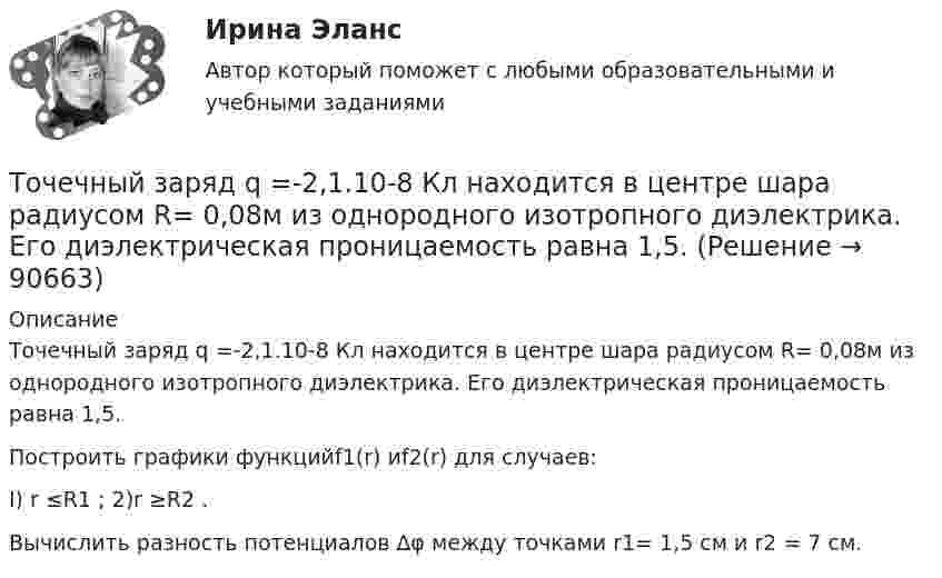      
            Описание
            Точечный заряд q =-2,1.10-8 Кл находится в центре шара радиусом R= 0,08м из однородного изотропного диэлектрика. Его диэлектрическая проницаемость равна 1,5.Построить графики функцийf1(r) иf2(r) для случаев:I) r ≤R1  ;                      2)r ≥R2  .Вычислить разность потенциалов ∆φ между точками r1= 1,5 см и  r2 = 7 cм.   
            
            
            Точечный заряд q = 1,6.10-9 Кл находится в центре шара радиусомR= 0,04 м из однородного изотропного диэлектрика. Его диэлектрическая проницаемость равна 2,5.Точечный заряд q =-2,1.10-8 Кл находится в центре шара радиусом R= 0,08м из однородного изотропного диэлектрика. Его диэлектрическая проницаемость равна 1,5.Точечный заряд Q = + 3,0∙10-5 Кл находится в центре сферы радиусом R = 20 см, равномерно заряженной с поверхностной плотностью заряда σ = + 2,0∙10-5 Кл/м2. Найдите силу, действующую на заряд q = + 2,0∙10-9 Кл,Точечный заряд q=3.10-11 Кл находится в центре кривизны тонкого полукольца радиусом R= 5 см, равномерно заряженного с линейной плотностью. Сила взаимодействия точечного заряда и заряженного полукольца равна 6.10-5 Н. Определить линейную плотностьТочечный заряд +q находится в центре сферической поверхности. Если добавить заряд +q внутрь сферы, то поток вектора напряженности электростатического поля  через поверхность Точечный заряд +q находится в центре сферической поверхности. Если добавить заряд –q внутрь сферы, то поток вектора напряженности электростатического поля  через поверхность Точечный заряд +q находится в центре сферической поверхности. Если увеличить радиус сферической поверхности, то поток вектора напряженности электростатического поля  через поверхность Точечные заряды Q1 = 30 мкКл и Q2 = –20 мкКл находятся на расстоянии d = 20 см друг от друга. Определить напряженность электрического поля Е в точке, удаленной от первого заряда на расстояние r1 = 30 cм, a от второго — на r2 = 15 см.Точечные заряды Q1 = 32 мкКл и Q2 = – 26 мкКл находятся на расстоянии d = 20 см друг от друга. Определить напряжённость электрического поля E в точке, удалённой от первого заряда на расстояние r1 = 30 см, а от второго – на r2 = 15 см.Точечные заряды q1 = 3 мкКл и q2 = 6 мкКл находятся на расстоянии d = 10 см друг от друга. Определить напряжённость E и потенциал j поля в точке, удалённой от первого заряда на расстоянии r1 = 8 см, а от второго – на r2 = 6 см.Точечные заряды одинаковой величины q = 1 нКл расположены в вершинах равностороннего треугольника со стороной 1 см. Первый и второй заряды положительные, третий заряд – отрицательный. Точечные заряды по 200 нКл каждый расположены в керосине на расстоянии 7 см друг от друга. Рассчитайте напряжённость и потенциал поля в точке, отстоящей на 2 см от первого и на 5 см от второго заряда.Точечные положительные заряды Q1 = 5·10-6 Кл, Q2 = 10-5 Кл и Q3 = 5·10-6 Кл закреплены в соседних вершинах правильного шестиугольника со стороной a = 5 см. Найдите модуль напряжённости и потенциал в центре шестиугольника. Точечный заряд 10 мКл влетает со скоростью 5 м/с в однородное магнитное поле. Вектор скорости заряда и вектор магнитной индукции поля взаимно перпендикулярны. Найдите величину и направление силы, действующей на заряд.