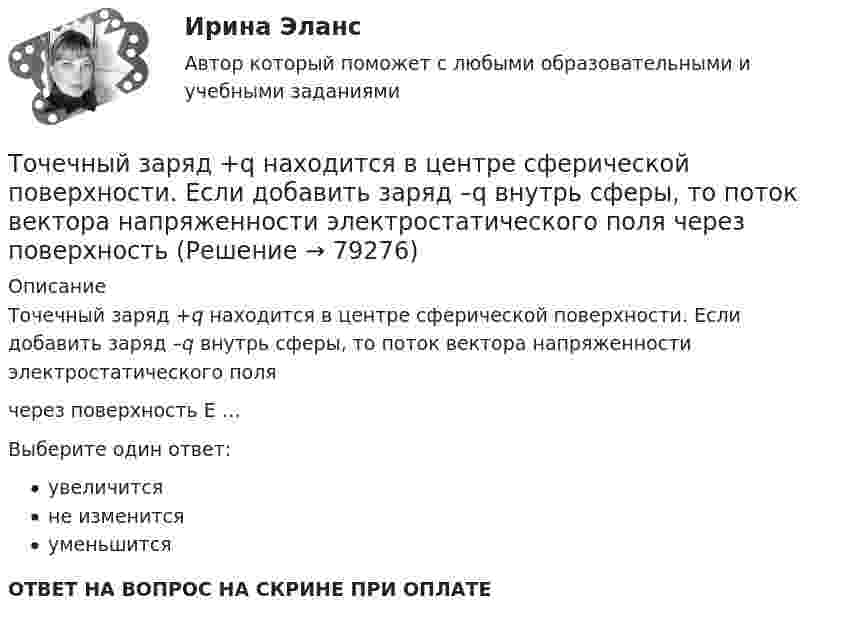      
            Описание
            Точечный заряд +q находится в центре сферической поверхности. Если добавить заряд –q внутрь сферы, то поток вектора напряженности электростатического поля  через поверхность  E …Выберите один ответ:увеличитсяне изменитсяуменьшитсяОТВЕТ НА ВОПРОС НА СКРИНЕ ПРИ ОПЛАТЕ   
            
            
            Точечный заряд +q находится в центре сферической поверхности. Если добавить заряд +q внутрь сферы, то поток вектора напряженности электростатического поля  через поверхность Точечный заряд +q находится в центре сферической поверхности. Если добавить заряд –q внутрь сферы, то поток вектора напряженности электростатического поля  через поверхность Точечный заряд +q находится в центре сферической поверхности. Если увеличить радиус сферической поверхности, то поток вектора напряженности электростатического поля  через поверхность Точечный изотропный источник испускает звуковые колебания с частотой v = 1,45 кГц. На расстоянии r0 = 5,0 м от источника амплитуда смещения частиц среды a0 = 50 мкм, Точечный источник монохроматического ( 1 нм) излучения находится в центре сферической зачерненной колбы радиусом R= 10 см. Определить световое давление р, производимое на внутреннюю поверхность Точечный источник монохроматического  = 1 нм) излучения находится в центре сферической зачерненной колбы радиусом R = 10 см. Определить световое давление р, производимое на внутреннюю поверхность колбы, если мощность источника P = 1 кВт.Точечный источник света, излучающий свет с длиной волны 429 нм, освещает экран, расположенный на расстоянии 1.31 м от него. Между источником света и экраном на расстоянии 0,25 м от экрана помещена ширма с круглым отверстием, диаметр которого 702 Точечные заряды по 200 нКл каждый расположены в керосине на расстоянии 7 см друг от друга. Рассчитайте напряжённость и потенциал поля в точке, отстоящей на 2 см от первого и на 5 см от второго заряда.Точечные положительные заряды Q1 = 5·10-6 Кл, Q2 = 10-5 Кл и Q3 = 5·10-6 Кл закреплены в соседних вершинах правильного шестиугольника со стороной a = 5 см. Найдите модуль напряжённости и потенциал в центре шестиугольника. Точечный заряд 10 мКл влетает со скоростью 5 м/с в однородное магнитное поле. Вектор скорости заряда и вектор магнитной индукции поля взаимно перпендикулярны. Найдите величину и направление силы, действующей на заряд.Точечный заряд q = 10-6 Кл находится вблизи большой равномерно заряженной пластины против её середины. Определить поверхностную плотность заряда пластины, если на точечный заряд действует сила 60 Н.Точечный заряд q = 1,6.10-9 Кл находится в центре шара радиусомR= 0,04 м из однородного изотропного диэлектрика. Его диэлектрическая проницаемость равна 2,5.Точечный заряд q =-2,1.10-8 Кл находится в центре шара радиусом R= 0,08м из однородного изотропного диэлектрика. Его диэлектрическая проницаемость равна 1,5.Точечный заряд Q = + 3,0∙10-5 Кл находится в центре сферы радиусом R = 20 см, равномерно заряженной с поверхностной плотностью заряда σ = + 2,0∙10-5 Кл/м2. Найдите силу, действующую на заряд q = + 2,0∙10-9 Кл,