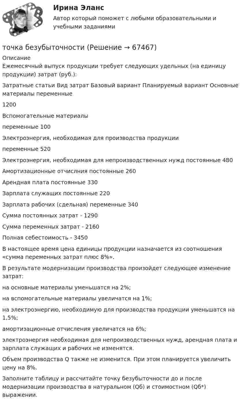     
            Описание
            	Ежемесячный выпуск продукции требует следующих удельных (на единицу продукции) затрат (руб.):  Затратные статьи Вид затрат Базовый вариант Планируемый вариант   Основные материалы переменные 1200    Вспомогательные материалы переменные 100    Электроэнергия, необходимая для производства продукции переменные 520    Электроэнергия, необходимая для непроизводственных нужд постоянные 480    Амортизационные отчислния постоянные 260    Арендная плата постоянные 330    Зарплата служащих постоянные 220    Зарплата рабочих (сдельная) переменные 340    Сумма постоянных затрат - 1290    Сумма переменных затрат - 2160    Полная себестоимость - 3450 	В настоящее время цена единицы продукции назначается из соотношения «сумма переменных затрат плюс 8%». 	В результате модернизации производства произойдет следующее изменение затрат: 	на основные материалы уменьшатся на 2%; 	на вспомогательные материалы увеличатся на 1%; 	на электроэнергию, необходимую для производства продукции уменьшатся на 1,5%;	амортизационные отчисления увеличатся на 6%;	электроэнергия необходимая для непроизводственных нужд, арендная плата и зарплата служащих и рабочих не изменятся.	Объем производства Q также не изменится. При этом планируется увеличить цену на 8%.	Заполните таблицу и рассчитайте точку безубыточности до и после модернизации производства в натуральном (Qб) и стоимостном (Qб*) выражении.   
            
            
            Точка А(10, 0, 0) принадлежит: ТулГУточка безубыточностиТочка вращается по окружности радиуса R с угловой скоростью: omega=omega_0+A*t^2. В момент времени t=4 с полное ускорение точки равно a=2 м/с^2, а нормальное ускорение равно a_n=1,5 м/с^2. Определить угловое ускорение точки в данный момент времени иТочка вращается по окружности радиусом 8 м. В некоторый момент времени нормальное ускорение точки равно 4 м/с2, вектор полного ускорения образует в этот момент с вектором нормального ускорения угол 60°. Найти скорость  Точка двигалась в течение 15 с со скоростью 6 м/с, 10 секунд со скоростью 9 м/с и 6 секунд со скоростью 22 м/с. Какова средняя путевая скорость точки? Точка движется вдоль оси X согласно закону:  x = 10 + t – 3t2.  Модуль ускорения движущейся точки равно:  1) 10 м/с2;   2) 1 м/с2;   3) 6 м/с2;   4) 3 м/с2;   5) 2 м/с2.Точка движется в плоскости xy из положения с координатами x1 = y1 = 0 со скоростью u = ai + btj, где a и b – постоянные, i, j – орты осей x и y. Найдите уравнение траектории точки.Точечный заряд +q находится в центре сферической поверхности. Если добавить заряд –q внутрь сферы, то поток вектора напряженности электростатического поля  через поверхность Точечный заряд +q находится в центре сферической поверхности. Если увеличить радиус сферической поверхности, то поток вектора напряженности электростатического поля  через поверхность Точечный изотропный источник испускает звуковые колебания с частотой v = 1,45 кГц. На расстоянии r0 = 5,0 м от источника амплитуда смещения частиц среды a0 = 50 мкм, Точечный источник монохроматического ( 1 нм) излучения находится в центре сферической зачерненной колбы радиусом R= 10 см. Определить световое давление р, производимое на внутреннюю поверхность Точечный источник монохроматического  = 1 нм) излучения находится в центре сферической зачерненной колбы радиусом R = 10 см. Определить световое давление р, производимое на внутреннюю поверхность колбы, если мощность источника P = 1 кВт.Точечный источник света, излучающий свет с длиной волны 429 нм, освещает экран, расположенный на расстоянии 1.31 м от него. Между источником света и экраном на расстоянии 0,25 м от экрана помещена ширма с круглым отверстием, диаметр которого 702 Точечный источник света с длиной волны 500 нм помещен на расстоянии R=0,5 м перед непрозрачной преградой с отверстием радиусом 0,5 мм. Определить расстояние r_0 от преграды до точки, для которой число открываемых отверстием зон Френеля k будет равно