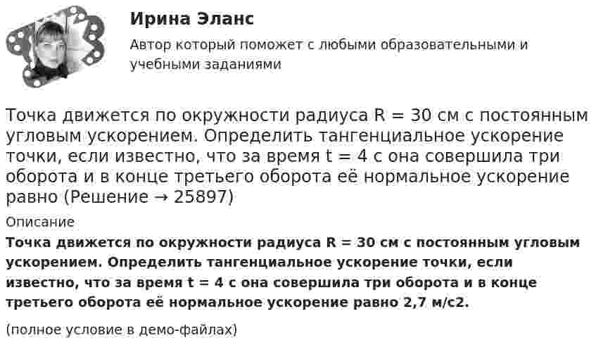     
          Описание
          Точка движется по окружности радиуса R = 30 см с постоянным угловым ускорением. Определить тангенциальное ускорение точки, если известно, что за время t = 4 с она совершила три оборота и в конце третьего оборота её нормальное ускорение равно 2,7 м/с2.(полное условие в демо-файлах)  
            
            
            Точка движется по окружности радиуса R = 30 см с постоянным угловым ускорением. Определить тангенциальное ускорение точки, если известно, что за время t = 4 с она совершила три оборота и в конце третьего оборота её нормальное ускорение Точка движется по окружности радиуса R = 30 см с постоянным угловым ускорением. Определить тангенциальное ускорение точки, если известно, что за время t = 4 с она совершила три оборота и в конце третьего оборота её нормальное ускорение равно Точка движется по окружности радиусом 10 см с постоянным тангенциальным ускорением. Найти это ускорение точки, если известно, что к концу пятого оборота после начала движения линейная скорость точки равна 79,2 см/с.Точка движется по окружности радиусом 20 см с постоянным тангенциальным ускорением. Найти нормальное ускорение тонки через 15 с после начала движения, если известно, что к концу пятого оборота после начала движения линейная скорость точки Точка движется по окружности радиусом 4 м. Закон её движения выражается уравнением: s = A + Bt2, где A = 8 м, B = – 2 м/с2. Определить момент времени, когда её нормальное ускорение равно 9 м/с2. Найти скорость, тангенциальное и полное ускорения Точка движется по окружности радиусом R = 0,8 м согласно уравнению  x = At + Bt3,  где x – криволинейная координата, отсчитанная вдоль окружности от некоторой начальной точки; A = 9 м/с; B = – 0,1 м/с3. Определить скорость uТочка движется по окружности радиусом R = 10 см с постоянным тангенциальным at ускорением. Найти нормальное an ускорение точки через время t = 20 с после начала движения, если известно, что к концу N = 5 оборота после начала движения Точка вращается по окружности радиусом 8 м. В некоторый момент времени нормальное ускорение точки равно 4 м/с2, вектор полного ускорения образует в этот момент с вектором нормального ускорения угол 60°. Найти скорость  Точка двигалась в течение 15 с со скоростью 6 м/с, 10 секунд со скоростью 9 м/с и 6 секунд со скоростью 22 м/с. Какова средняя путевая скорость точки? Точка движется вдоль оси X согласно закону:  x = 10 + t – 3t2.  Модуль ускорения движущейся точки равно:  1) 10 м/с2;   2) 1 м/с2;   3) 6 м/с2;   4) 3 м/с2;   5) 2 м/с2.Точка движется в плоскости xy из положения с координатами x1 = y1 = 0 со скоростью u = ai + btj, где a и b – постоянные, i, j – орты осей x и y. Найдите уравнение траектории точки.Точка движется в плоскости xy из положения с координатами x1=y1=0 со скоростью v = ai+btj, где a и b - постоянные, i, j - орты осей x и y. Найдите уравнение траектории точки.Точка движется по кривой с постоянным тангенциальным ускорением aτ = 0,5 м/с2. Определить полное ускорение a точки на участке кривой с радиусом кривизны R = 3 м, если точка движется на этом участке со скоростью V = 2 м/с.Точка движется по кривой так, что ее координаты на плоскости описываются уравнениями:  X=A_1+B_1 t+C_1 t^3 Y=A_2+B_2 t+C_2 t^2 A_1=1 м,B_1=0,2 м/с,C_1=0,01 м/с^3,A_2=2 м,B_2=0,4 м/с,C_2=0,4 м/с^2 Найдите перемещение точки за время от 0 до t=5 с, а та