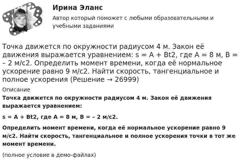    
          Описание
          Точка движется по окружности радиусом 4 м. Закон её движения выражается уравнением:s = A + Bt2, где A = 8 м, B = – 2 м/с2.Определить момент времени, когда её нормальное ускорение равно 9 м/с2. Найти скорость, тангенциальное и полное ускорения точки в тот же момент времени.(полное условие в демо-файлах)  
            
            
            Точка движется по окружности радиусом 20 см с постоянным тангенциальным ускорением. Найти нормальное ускорение тонки через 15 с после начала движения, если известно, что к концу пятого оборота после начала движения линейная скорость точки Точка движется по окружности радиусом 4 м. Закон её движения выражается уравнением: s = A + Bt2, где A = 8 м, B = – 2 м/с2. Определить момент времени, когда её нормальное ускорение равно 9 м/с2. Найти скорость, тангенциальное и полное ускорения Точка движется по окружности радиусом R = 0,8 м согласно уравнению  x = At + Bt3,  где x – криволинейная координата, отсчитанная вдоль окружности от некоторой начальной точки; A = 9 м/с; B = – 0,1 м/с3. Определить скорость uТочка движется по окружности радиусом R = 10 см с постоянным тангенциальным at ускорением. Найти нормальное an ускорение точки через время t = 20 с после начала движения, если известно, что к концу N = 5 оборота после начала движения Точка движется по окружности радиусом R = 10 см с постоянным тангенциальным ускорением a = 5 см/с2. Через сколько времени после начала движения нормальное ускорение an точки будет равно тангенциальному?Точка движется по окружности радиусом R = 1,2 м. Уравнение движения точки имеет вид  = At + Bt3, где A = 0,5 рад/с, B = 0,2 рад/с3. Определить тангенциальное a, нормальное an и полное a ускорения точки в момент времени t = 4 с.Точка движется по окружности радиусом R = 20 см с постоянным тангенциальным ускорением a = 5 см/с2. Через какое время t после начала движения нормальное an ускорение точки будет: а) равно тангенциальному; б) вдвое больше тангенциального?Точка движется в плоскости xy из положения с координатами x1 = y1 = 0 со скоростью u = ai + btj, где a и b – постоянные, i, j – орты осей x и y. Найдите уравнение траектории точки.Точка движется в плоскости xy из положения с координатами x1=y1=0 со скоростью v = ai+btj, где a и b - постоянные, i, j - орты осей x и y. Найдите уравнение траектории точки.Точка движется по кривой с постоянным тангенциальным ускорением aτ = 0,5 м/с2. Определить полное ускорение a точки на участке кривой с радиусом кривизны R = 3 м, если точка движется на этом участке со скоростью V = 2 м/с.Точка движется по кривой так, что ее координаты на плоскости описываются уравнениями:  X=A_1+B_1 t+C_1 t^3 Y=A_2+B_2 t+C_2 t^2 A_1=1 м,B_1=0,2 м/с,C_1=0,01 м/с^3,A_2=2 м,B_2=0,4 м/с,C_2=0,4 м/с^2 Найдите перемещение точки за время от 0 до t=5 с, а та Точка движется по окружности в соответствии с законом. Определить угловое ускорение.Точка движется по окружности радиуса R = 30 см с постоянным угловым ускорением. Определить тангенциальное ускорение точки, если известно, что за время t = 4 с она совершила три оборота и в конце третьего оборота её нормальное ускорение Точка движется по окружности радиуса R = 30 см с постоянным угловым ускорением. Определить тангенциальное ускорение точки, если известно, что за время t = 4 с она совершила три оборота и в конце третьего оборота её нормальное ускорение равно 
