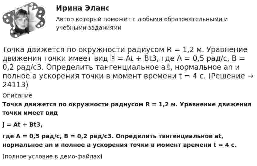     
          Описание
          Точка движется по окружности радиусом R = 1,2 м. Уравнение движения точки имеет видj = At + Bt3,где A = 0,5 рад/с, B = 0,2 рад/с3. Определить тангенциальное at, нормальное an и полное a ускорения точки в момент времени t = 4 с.(полное условие в демо-файлах)  
            
            
            Точка движется по окружности радиусом R = 10 см с постоянным тангенциальным ускорением a = 5 см/с2. Через сколько времени после начала движения нормальное ускорение an точки будет равно тангенциальному?Точка движется по окружности радиусом R = 1,2 м. Уравнение движения точки имеет вид  = At + Bt3, где A = 0,5 рад/с, B = 0,2 рад/с3. Определить тангенциальное a, нормальное an и полное a ускорения точки в момент времени t = 4 с.Точка движется по окружности радиусом R = 20 см с постоянным тангенциальным ускорением a = 5 см/с2. Через какое время t после начала движения нормальное an ускорение точки будет: а) равно тангенциальному; б) вдвое больше тангенциального?Точка движется по окружности радиусом R = 20 см с постоянным тангенциальным ускорением a = 5 см/с2. Через какое время t после начала движения нормальное ускорение an точки будет вдвое больше тангенциального?Точка движется по окружности радиусом R = 2 м согласно уравнению  x = At3,  где A = 2 м/с3. В какой момент времени t нормальное ускорение an точки будет равно тангенциальному at? Определить полное ускорение a в этот момент.Точка движется по окружности радиусом R = 2 см. Зависимость пути от времени даётся уравнением S = Ct3, где C = 0,1 см/с3. Найти нормальное an и тангенциальное a ускорение точки в момент, когда линейная скорость точки V = 0,3 м/с.Точка движется по окружности радиусом R = 2 см согласно уравнению  S = Ct3,  где C = 0,1 см/с3. Найти тангенциальное, нормальное и полное ускорение точки в момент времени, когда линейная скорость точки u = 0,3 м/с. Точка движется по окружности в соответствии с законом. Определить угловое ускорение.Точка движется по окружности радиуса R = 30 см с постоянным угловым ускорением. Определить тангенциальное ускорение точки, если известно, что за время t = 4 с она совершила три оборота и в конце третьего оборота её нормальное ускорение Точка движется по окружности радиуса R = 30 см с постоянным угловым ускорением. Определить тангенциальное ускорение точки, если известно, что за время t = 4 с она совершила три оборота и в конце третьего оборота её нормальное ускорение равно Точка движется по окружности радиусом 10 см с постоянным тангенциальным ускорением. Найти это ускорение точки, если известно, что к концу пятого оборота после начала движения линейная скорость точки равна 79,2 см/с.Точка движется по окружности радиусом 20 см с постоянным тангенциальным ускорением. Найти нормальное ускорение тонки через 15 с после начала движения, если известно, что к концу пятого оборота после начала движения линейная скорость точки Точка движется по окружности радиусом 4 м. Закон её движения выражается уравнением: s = A + Bt2, где A = 8 м, B = – 2 м/с2. Определить момент времени, когда её нормальное ускорение равно 9 м/с2. Найти скорость, тангенциальное и полное ускорения Точка движется по окружности радиусом R = 0,8 м согласно уравнению  x = At + Bt3,  где x – криволинейная координата, отсчитанная вдоль окружности от некоторой начальной точки; A = 9 м/с; B = – 0,1 м/с3. Определить скорость u