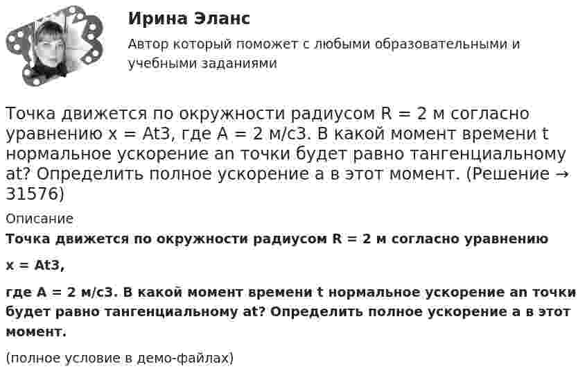     
          Описание
          Точка движется по окружности радиусом R = 2 м согласно уравнениюx = At3,где A = 2 м/с3. В какой момент времени t нормальное ускорение an точки будет равно тангенциальному at? Определить полное ускорение a в этот момент.(полное условие в демо-файлах)  
            
            
            Точка движется по окружности радиусом R = 20 см с постоянным тангенциальным ускорением a = 5 см/с2. Через какое время t после начала движения нормальное ускорение an точки будет вдвое больше тангенциального?Точка движется по окружности радиусом R = 2 м согласно уравнению  x = At3,  где A = 2 м/с3. В какой момент времени t нормальное ускорение an точки будет равно тангенциальному at? Определить полное ускорение a в этот момент.Точка движется по окружности радиусом R = 2 см. Зависимость пути от времени даётся уравнением S = Ct3, где C = 0,1 см/с3. Найти нормальное an и тангенциальное a ускорение точки в момент, когда линейная скорость точки V = 0,3 м/с.Точка движется по окружности радиусом R = 2 см согласно уравнению  S = Ct3,  где C = 0,1 см/с3. Найти тангенциальное, нормальное и полное ускорение точки в момент времени, когда линейная скорость точки u = 0,3 м/с.Точка движется по окружности радиусом R = 30 см с постоянным угловым ускорением ε. Определить тангенциальное ускорение аτ точки, если известно, что за время t = 4 с  она совершила три оборота и в конце третьего оборота ее нормальное ускорение аnТочка движется по окружности радиусом R = 30 см с постоянным угловым ускорением . Определить тангенциальное ускорение a точки, если известно, что за время t = 4 с она совершила 3 оборота и в конце третьего оборота её нормальное ускорениеТочка движется по окружности радиусом R = 30 см с постоянным угловым ускорением . Определить тангенциальное ускорение a точки, если известно, что за время t = 4 с она совершила три оборота. Принять 0 = 0.Точка движется по окружности радиусом 10 см с постоянным тангенциальным ускорением. Найти это ускорение точки, если известно, что к концу пятого оборота после начала движения линейная скорость точки равна 79,2 см/с.Точка движется по окружности радиусом 20 см с постоянным тангенциальным ускорением. Найти нормальное ускорение тонки через 15 с после начала движения, если известно, что к концу пятого оборота после начала движения линейная скорость точки Точка движется по окружности радиусом 4 м. Закон её движения выражается уравнением: s = A + Bt2, где A = 8 м, B = – 2 м/с2. Определить момент времени, когда её нормальное ускорение равно 9 м/с2. Найти скорость, тангенциальное и полное ускорения Точка движется по окружности радиусом R = 0,8 м согласно уравнению  x = At + Bt3,  где x – криволинейная координата, отсчитанная вдоль окружности от некоторой начальной точки; A = 9 м/с; B = – 0,1 м/с3. Определить скорость uТочка движется по окружности радиусом R = 10 см с постоянным тангенциальным at ускорением. Найти нормальное an ускорение точки через время t = 20 с после начала движения, если известно, что к концу N = 5 оборота после начала движения Точка движется по окружности радиусом R = 10 см с постоянным тангенциальным ускорением a = 5 см/с2. Через сколько времени после начала движения нормальное ускорение an точки будет равно тангенциальному?Точка движется по окружности радиусом R = 1,2 м. Уравнение движения точки имеет вид  = At + Bt3, где A = 0,5 рад/с, B = 0,2 рад/с3. Определить тангенциальное a, нормальное an и полное a ускорения точки в момент времени t = 4 с.