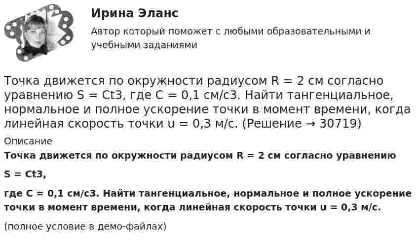     
          Описание
          Точка движется по окружности радиусом R = 2 см согласно уравнениюS = Ct3,где C = 0,1 см/с3. Найти тангенциальное, нормальное и полное ускорение точки в момент времени, когда линейная скорость точки u = 0,3 м/с.(полное условие в демо-файлах)  
            
            
            Точка движется по окружности радиусом R = 2 см. Зависимость пути от времени даётся уравнением S = Ct3, где C = 0,1 см/с3. Найти нормальное an и тангенциальное a ускорение точки в момент, когда линейная скорость точки V = 0,3 м/с.Точка движется по окружности радиусом R = 2 см согласно уравнению  S = Ct3,  где C = 0,1 см/с3. Найти тангенциальное, нормальное и полное ускорение точки в момент времени, когда линейная скорость точки u = 0,3 м/с.Точка движется по окружности радиусом R = 30 см с постоянным угловым ускорением ε. Определить тангенциальное ускорение аτ точки, если известно, что за время t = 4 с  она совершила три оборота и в конце третьего оборота ее нормальное ускорение аnТочка движется по окружности радиусом R = 30 см с постоянным угловым ускорением . Определить тангенциальное ускорение a точки, если известно, что за время t = 4 с она совершила 3 оборота и в конце третьего оборота её нормальное ускорениеТочка движется по окружности радиусом R = 30 см с постоянным угловым ускорением . Определить тангенциальное ускорение a точки, если известно, что за время t = 4 с она совершила три оборота. Принять 0 = 0.Точка движется по окружности с R = 0,2 м с тангенциальным ускорением a = 5 см/с2. Через сколько времени после начала движения нормальное ускорение an станет вдвое больше тангенциального?Точка движется по окружности согласно уравнению: j = A + Bt + Ct3, где A = 2 рад; B = 3 рад/с; C = 1 рад/с3. Определить угол поворота, угловую скорость и угловое ускорение точки в момент времени 1 с.Точка движется по окружности радиусом 4 м. Закон её движения выражается уравнением: s = A + Bt2, где A = 8 м, B = – 2 м/с2. Определить момент времени, когда её нормальное ускорение равно 9 м/с2. Найти скорость, тангенциальное и полное ускорения Точка движется по окружности радиусом R = 0,8 м согласно уравнению  x = At + Bt3,  где x – криволинейная координата, отсчитанная вдоль окружности от некоторой начальной точки; A = 9 м/с; B = – 0,1 м/с3. Определить скорость uТочка движется по окружности радиусом R = 10 см с постоянным тангенциальным at ускорением. Найти нормальное an ускорение точки через время t = 20 с после начала движения, если известно, что к концу N = 5 оборота после начала движения Точка движется по окружности радиусом R = 10 см с постоянным тангенциальным ускорением a = 5 см/с2. Через сколько времени после начала движения нормальное ускорение an точки будет равно тангенциальному?Точка движется по окружности радиусом R = 1,2 м. Уравнение движения точки имеет вид  = At + Bt3, где A = 0,5 рад/с, B = 0,2 рад/с3. Определить тангенциальное a, нормальное an и полное a ускорения точки в момент времени t = 4 с.Точка движется по окружности радиусом R = 20 см с постоянным тангенциальным ускорением a = 5 см/с2. Через какое время t после начала движения нормальное an ускорение точки будет: а) равно тангенциальному; б) вдвое больше тангенциального?Точка движется по окружности радиусом R = 20 см с постоянным тангенциальным ускорением a = 5 см/с2. Через какое время t после начала движения нормальное ускорение an точки будет вдвое больше тангенциального?