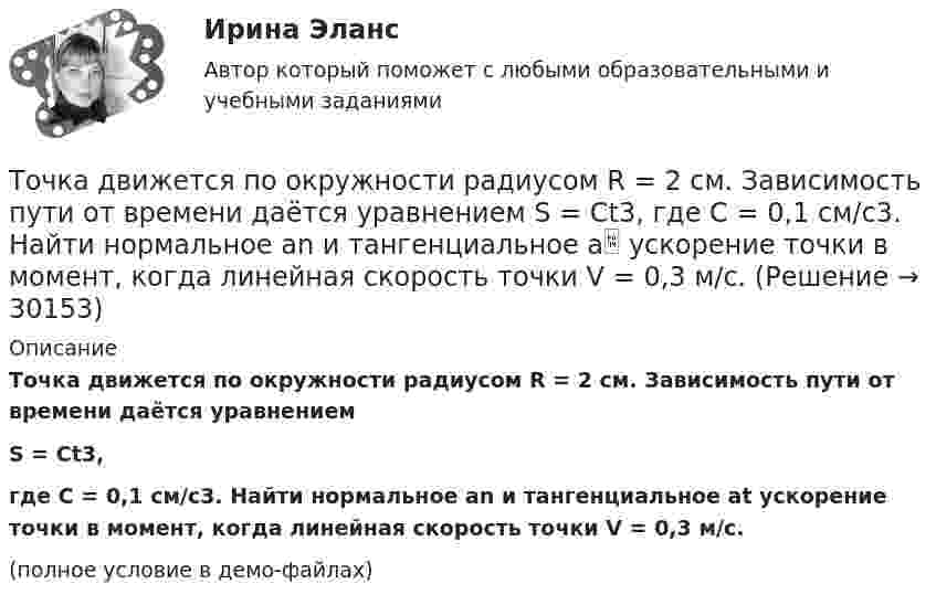     
          Описание
          Точка движется по окружности радиусом R = 2 см. Зависимость пути от времени даётся уравнениемS = Ct3,где C = 0,1 см/с3. Найти нормальное an и тангенциальное at ускорение точки в момент, когда линейная скорость точки V = 0,3 м/с.(полное условие в демо-файлах)  
            
            
            Точка движется по окружности радиусом R = 2 м согласно уравнению  x = At3,  где A = 2 м/с3. В какой момент времени t нормальное ускорение an точки будет равно тангенциальному at? Определить полное ускорение a в этот момент.Точка движется по окружности радиусом R = 2 см. Зависимость пути от времени даётся уравнением S = Ct3, где C = 0,1 см/с3. Найти нормальное an и тангенциальное a ускорение точки в момент, когда линейная скорость точки V = 0,3 м/с.Точка движется по окружности радиусом R = 2 см согласно уравнению  S = Ct3,  где C = 0,1 см/с3. Найти тангенциальное, нормальное и полное ускорение точки в момент времени, когда линейная скорость точки u = 0,3 м/с.Точка движется по окружности радиусом R = 30 см с постоянным угловым ускорением ε. Определить тангенциальное ускорение аτ точки, если известно, что за время t = 4 с  она совершила три оборота и в конце третьего оборота ее нормальное ускорение аnТочка движется по окружности радиусом R = 30 см с постоянным угловым ускорением . Определить тангенциальное ускорение a точки, если известно, что за время t = 4 с она совершила 3 оборота и в конце третьего оборота её нормальное ускорениеТочка движется по окружности радиусом R = 30 см с постоянным угловым ускорением . Определить тангенциальное ускорение a точки, если известно, что за время t = 4 с она совершила три оборота. Принять 0 = 0.Точка движется по окружности с R = 0,2 м с тангенциальным ускорением a = 5 см/с2. Через сколько времени после начала движения нормальное ускорение an станет вдвое больше тангенциального?Точка движется по окружности радиусом 20 см с постоянным тангенциальным ускорением. Найти нормальное ускорение тонки через 15 с после начала движения, если известно, что к концу пятого оборота после начала движения линейная скорость точки Точка движется по окружности радиусом 4 м. Закон её движения выражается уравнением: s = A + Bt2, где A = 8 м, B = – 2 м/с2. Определить момент времени, когда её нормальное ускорение равно 9 м/с2. Найти скорость, тангенциальное и полное ускорения Точка движется по окружности радиусом R = 0,8 м согласно уравнению  x = At + Bt3,  где x – криволинейная координата, отсчитанная вдоль окружности от некоторой начальной точки; A = 9 м/с; B = – 0,1 м/с3. Определить скорость uТочка движется по окружности радиусом R = 10 см с постоянным тангенциальным at ускорением. Найти нормальное an ускорение точки через время t = 20 с после начала движения, если известно, что к концу N = 5 оборота после начала движения Точка движется по окружности радиусом R = 10 см с постоянным тангенциальным ускорением a = 5 см/с2. Через сколько времени после начала движения нормальное ускорение an точки будет равно тангенциальному?Точка движется по окружности радиусом R = 1,2 м. Уравнение движения точки имеет вид  = At + Bt3, где A = 0,5 рад/с, B = 0,2 рад/с3. Определить тангенциальное a, нормальное an и полное a ускорения точки в момент времени t = 4 с.Точка движется по окружности радиусом R = 20 см с постоянным тангенциальным ускорением a = 5 см/с2. Через какое время t после начала движения нормальное an ускорение точки будет: а) равно тангенциальному; б) вдвое больше тангенциального?