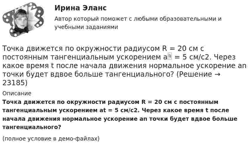     
          Описание
          Точка движется по окружности радиусом R = 20 см с постоянным тангенциальным ускорением at = 5 см/с2. Через какое время t после начала движения нормальное ускорение an точки будет вдвое больше тангенциального?(полное условие в демо-файлах)  
            
            
            Точка движется по окружности радиусом R = 20 см с постоянным тангенциальным ускорением a = 5 см/с2. Через какое время t после начала движения нормальное an ускорение точки будет: а) равно тангенциальному; б) вдвое больше тангенциального?Точка движется по окружности радиусом R = 20 см с постоянным тангенциальным ускорением a = 5 см/с2. Через какое время t после начала движения нормальное ускорение an точки будет вдвое больше тангенциального?Точка движется по окружности радиусом R = 2 м согласно уравнению  x = At3,  где A = 2 м/с3. В какой момент времени t нормальное ускорение an точки будет равно тангенциальному at? Определить полное ускорение a в этот момент.Точка движется по окружности радиусом R = 2 см. Зависимость пути от времени даётся уравнением S = Ct3, где C = 0,1 см/с3. Найти нормальное an и тангенциальное a ускорение точки в момент, когда линейная скорость точки V = 0,3 м/с.Точка движется по окружности радиусом R = 2 см согласно уравнению  S = Ct3,  где C = 0,1 см/с3. Найти тангенциальное, нормальное и полное ускорение точки в момент времени, когда линейная скорость точки u = 0,3 м/с.Точка движется по окружности радиусом R = 30 см с постоянным угловым ускорением ε. Определить тангенциальное ускорение аτ точки, если известно, что за время t = 4 с  она совершила три оборота и в конце третьего оборота ее нормальное ускорение аnТочка движется по окружности радиусом R = 30 см с постоянным угловым ускорением . Определить тангенциальное ускорение a точки, если известно, что за время t = 4 с она совершила 3 оборота и в конце третьего оборота её нормальное ускорениеТочка движется по окружности радиуса R = 30 см с постоянным угловым ускорением. Определить тангенциальное ускорение точки, если известно, что за время t = 4 с она совершила три оборота и в конце третьего оборота её нормальное ускорение равно Точка движется по окружности радиусом 10 см с постоянным тангенциальным ускорением. Найти это ускорение точки, если известно, что к концу пятого оборота после начала движения линейная скорость точки равна 79,2 см/с.Точка движется по окружности радиусом 20 см с постоянным тангенциальным ускорением. Найти нормальное ускорение тонки через 15 с после начала движения, если известно, что к концу пятого оборота после начала движения линейная скорость точки Точка движется по окружности радиусом 4 м. Закон её движения выражается уравнением: s = A + Bt2, где A = 8 м, B = – 2 м/с2. Определить момент времени, когда её нормальное ускорение равно 9 м/с2. Найти скорость, тангенциальное и полное ускорения Точка движется по окружности радиусом R = 0,8 м согласно уравнению  x = At + Bt3,  где x – криволинейная координата, отсчитанная вдоль окружности от некоторой начальной точки; A = 9 м/с; B = – 0,1 м/с3. Определить скорость uТочка движется по окружности радиусом R = 10 см с постоянным тангенциальным at ускорением. Найти нормальное an ускорение точки через время t = 20 с после начала движения, если известно, что к концу N = 5 оборота после начала движения Точка движется по окружности радиусом R = 10 см с постоянным тангенциальным ускорением a = 5 см/с2. Через сколько времени после начала движения нормальное ускорение an точки будет равно тангенциальному?
