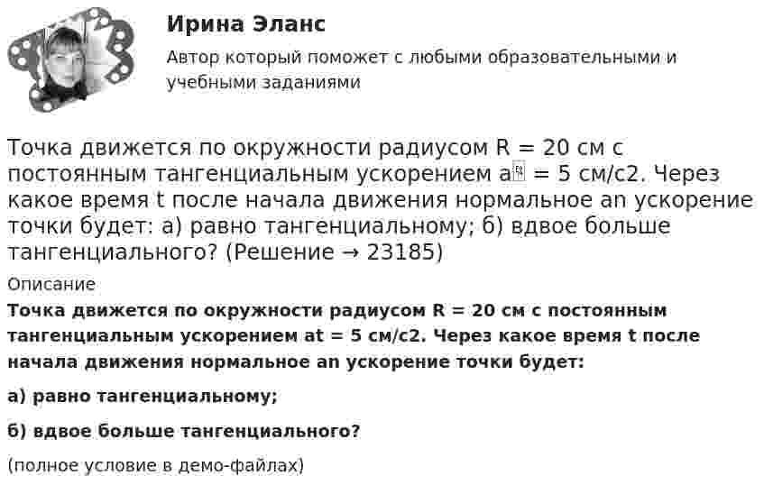     
          Описание
          Точка движется по окружности радиусом R = 20 см с постоянным тангенциальным ускорением at = 5 см/с2. Через какое время t после начала движения нормальное an ускорение точки будет:а) равно тангенциальному;б) вдвое больше тангенциального?(полное условие в демо-файлах)  
            
            
            Точка движется по окружности радиусом R = 1,2 м. Уравнение движения точки имеет вид  = At + Bt3, где A = 0,5 рад/с, B = 0,2 рад/с3. Определить тангенциальное a, нормальное an и полное a ускорения точки в момент времени t = 4 с.Точка движется по окружности радиусом R = 20 см с постоянным тангенциальным ускорением a = 5 см/с2. Через какое время t после начала движения нормальное an ускорение точки будет: а) равно тангенциальному; б) вдвое больше тангенциального?Точка движется по окружности радиусом R = 20 см с постоянным тангенциальным ускорением a = 5 см/с2. Через какое время t после начала движения нормальное ускорение an точки будет вдвое больше тангенциального?Точка движется по окружности радиусом R = 2 м согласно уравнению  x = At3,  где A = 2 м/с3. В какой момент времени t нормальное ускорение an точки будет равно тангенциальному at? Определить полное ускорение a в этот момент.Точка движется по окружности радиусом R = 2 см. Зависимость пути от времени даётся уравнением S = Ct3, где C = 0,1 см/с3. Найти нормальное an и тангенциальное a ускорение точки в момент, когда линейная скорость точки V = 0,3 м/с.Точка движется по окружности радиусом R = 2 см согласно уравнению  S = Ct3,  где C = 0,1 см/с3. Найти тангенциальное, нормальное и полное ускорение точки в момент времени, когда линейная скорость точки u = 0,3 м/с.Точка движется по окружности радиусом R = 30 см с постоянным угловым ускорением ε. Определить тангенциальное ускорение аτ точки, если известно, что за время t = 4 с  она совершила три оборота и в конце третьего оборота ее нормальное ускорение аnТочка движется по окружности радиуса R = 30 см с постоянным угловым ускорением. Определить тангенциальное ускорение точки, если известно, что за время t = 4 с она совершила три оборота и в конце третьего оборота её нормальное ускорение Точка движется по окружности радиуса R = 30 см с постоянным угловым ускорением. Определить тангенциальное ускорение точки, если известно, что за время t = 4 с она совершила три оборота и в конце третьего оборота её нормальное ускорение равно Точка движется по окружности радиусом 10 см с постоянным тангенциальным ускорением. Найти это ускорение точки, если известно, что к концу пятого оборота после начала движения линейная скорость точки равна 79,2 см/с.Точка движется по окружности радиусом 20 см с постоянным тангенциальным ускорением. Найти нормальное ускорение тонки через 15 с после начала движения, если известно, что к концу пятого оборота после начала движения линейная скорость точки Точка движется по окружности радиусом 4 м. Закон её движения выражается уравнением: s = A + Bt2, где A = 8 м, B = – 2 м/с2. Определить момент времени, когда её нормальное ускорение равно 9 м/с2. Найти скорость, тангенциальное и полное ускорения Точка движется по окружности радиусом R = 0,8 м согласно уравнению  x = At + Bt3,  где x – криволинейная координата, отсчитанная вдоль окружности от некоторой начальной точки; A = 9 м/с; B = – 0,1 м/с3. Определить скорость uТочка движется по окружности радиусом R = 10 см с постоянным тангенциальным at ускорением. Найти нормальное an ускорение точки через время t = 20 с после начала движения, если известно, что к концу N = 5 оборота после начала движения 