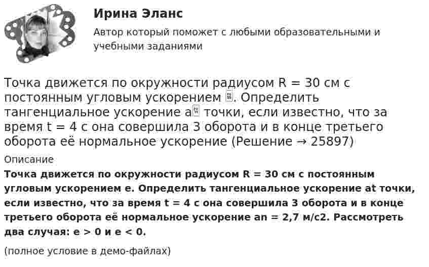     
          Описание
          Точка движется по окружности радиусом R = 30 см с постоянным угловым ускорением e. Определить тангенциальное ускорение at точки, если известно, что за время t = 4 с она совершила 3 оборота и в конце третьего оборота её нормальное ускорение an = 2,7 м/с2. Рассмотреть два случая: e > 0 и e < 0.(полное условие в демо-файлах)  
            
            
            Точка движется по окружности радиусом R = 30 см с постоянным угловым ускорением ε. Определить тангенциальное ускорение аτ точки, если известно, что за время t = 4 с  она совершила три оборота и в конце третьего оборота ее нормальное ускорение аnТочка движется по окружности радиусом R = 30 см с постоянным угловым ускорением . Определить тангенциальное ускорение a точки, если известно, что за время t = 4 с она совершила 3 оборота и в конце третьего оборота её нормальное ускорениеТочка движется по окружности радиусом R = 30 см с постоянным угловым ускорением . Определить тангенциальное ускорение a точки, если известно, что за время t = 4 с она совершила три оборота. Принять 0 = 0.Точка движется по окружности с R = 0,2 м с тангенциальным ускорением a = 5 см/с2. Через сколько времени после начала движения нормальное ускорение an станет вдвое больше тангенциального?Точка движется по окружности согласно уравнению: j = A + Bt + Ct3, где A = 2 рад; B = 3 рад/с; C = 1 рад/с3. Определить угол поворота, угловую скорость и угловое ускорение точки в момент времени 1 с.Точка движется по окружности так, что зависимость пути от времени даётся уравнением  S = A – Bt + Ct2,  где B = 1,0 м/с и C = 1,0 м/с2. Найти линейную скорость u точки,Точка движется по прямой согласно уравнению S = At4 + Bt2 + C, где A = 0,5 м/с4, B = 0,2 м/с2, C = 2 м. Найти скорость и ускорение точки в момент времени t = 4 с. Каковы средние значения скорости и ускорения за первые 4 с движения?Точка движется по окружности радиусом R = 10 см с постоянным тангенциальным at ускорением. Найти нормальное an ускорение точки через время t = 20 с после начала движения, если известно, что к концу N = 5 оборота после начала движения Точка движется по окружности радиусом R = 10 см с постоянным тангенциальным ускорением a = 5 см/с2. Через сколько времени после начала движения нормальное ускорение an точки будет равно тангенциальному?Точка движется по окружности радиусом R = 1,2 м. Уравнение движения точки имеет вид  = At + Bt3, где A = 0,5 рад/с, B = 0,2 рад/с3. Определить тангенциальное a, нормальное an и полное a ускорения точки в момент времени t = 4 с.Точка движется по окружности радиусом R = 20 см с постоянным тангенциальным ускорением a = 5 см/с2. Через какое время t после начала движения нормальное an ускорение точки будет: а) равно тангенциальному; б) вдвое больше тангенциального?Точка движется по окружности радиусом R = 20 см с постоянным тангенциальным ускорением a = 5 см/с2. Через какое время t после начала движения нормальное ускорение an точки будет вдвое больше тангенциального?Точка движется по окружности радиусом R = 2 м согласно уравнению  x = At3,  где A = 2 м/с3. В какой момент времени t нормальное ускорение an точки будет равно тангенциальному at? Определить полное ускорение a в этот момент.Точка движется по окружности радиусом R = 2 см. Зависимость пути от времени даётся уравнением S = Ct3, где C = 0,1 см/с3. Найти нормальное an и тангенциальное a ускорение точки в момент, когда линейная скорость точки V = 0,3 м/с.