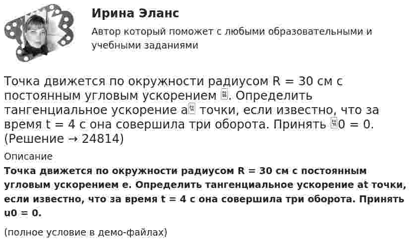     
          Описание
          Точка движется по окружности радиусом R = 30 см с постоянным угловым ускорением e. Определить тангенциальное ускорение at точки, если известно, что за время t = 4 с она совершила три оборота. Принять u0 = 0.(полное условие в демо-файлах)  
            
            
            Точка движется по окружности радиусом R = 30 см с постоянным угловым ускорением . Определить тангенциальное ускорение a точки, если известно, что за время t = 4 с она совершила 3 оборота и в конце третьего оборота её нормальное ускорениеТочка движется по окружности радиусом R = 30 см с постоянным угловым ускорением . Определить тангенциальное ускорение a точки, если известно, что за время t = 4 с она совершила три оборота. Принять 0 = 0.Точка движется по окружности с R = 0,2 м с тангенциальным ускорением a = 5 см/с2. Через сколько времени после начала движения нормальное ускорение an станет вдвое больше тангенциального?Точка движется по окружности согласно уравнению: j = A + Bt + Ct3, где A = 2 рад; B = 3 рад/с; C = 1 рад/с3. Определить угол поворота, угловую скорость и угловое ускорение точки в момент времени 1 с.Точка движется по окружности так, что зависимость пути от времени даётся уравнением  S = A – Bt + Ct2,  где B = 1,0 м/с и C = 1,0 м/с2. Найти линейную скорость u точки,Точка движется по прямой согласно уравнению S = At4 + Bt2 + C, где A = 0,5 м/с4, B = 0,2 м/с2, C = 2 м. Найти скорость и ускорение точки в момент времени t = 4 с. Каковы средние значения скорости и ускорения за первые 4 с движения?Точка движется по прямой согласно уравнению x = 6t – t3/8 (длина – в метрах, время – в секундах). Определить среднюю скорость и среднее ускорение движения точки в интервале от t1 = 2 с до t2 = 6 с.Точка движется по окружности радиусом R = 10 см с постоянным тангенциальным ускорением a = 5 см/с2. Через сколько времени после начала движения нормальное ускорение an точки будет равно тангенциальному?Точка движется по окружности радиусом R = 1,2 м. Уравнение движения точки имеет вид  = At + Bt3, где A = 0,5 рад/с, B = 0,2 рад/с3. Определить тангенциальное a, нормальное an и полное a ускорения точки в момент времени t = 4 с.Точка движется по окружности радиусом R = 20 см с постоянным тангенциальным ускорением a = 5 см/с2. Через какое время t после начала движения нормальное an ускорение точки будет: а) равно тангенциальному; б) вдвое больше тангенциального?Точка движется по окружности радиусом R = 20 см с постоянным тангенциальным ускорением a = 5 см/с2. Через какое время t после начала движения нормальное ускорение an точки будет вдвое больше тангенциального?Точка движется по окружности радиусом R = 2 м согласно уравнению  x = At3,  где A = 2 м/с3. В какой момент времени t нормальное ускорение an точки будет равно тангенциальному at? Определить полное ускорение a в этот момент.Точка движется по окружности радиусом R = 2 см. Зависимость пути от времени даётся уравнением S = Ct3, где C = 0,1 см/с3. Найти нормальное an и тангенциальное a ускорение точки в момент, когда линейная скорость точки V = 0,3 м/с.Точка движется по окружности радиусом R = 2 см согласно уравнению  S = Ct3,  где C = 0,1 см/с3. Найти тангенциальное, нормальное и полное ускорение точки в момент времени, когда линейная скорость точки u = 0,3 м/с.