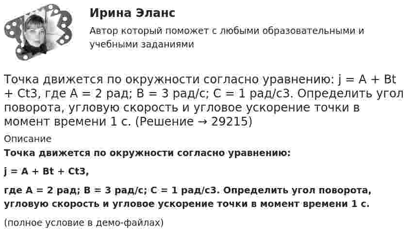    
          Описание
          Точка движется по окружности согласно уравнению:j = A + Bt + Ct3,где A = 2 рад; B = 3 рад/с; C = 1 рад/с3. Определить угол поворота, угловую скорость и угловое ускорение точки в момент времени 1 с.(полное условие в демо-файлах)  
            
            
            Точка движется по окружности с R = 0,2 м с тангенциальным ускорением a = 5 см/с2. Через сколько времени после начала движения нормальное ускорение an станет вдвое больше тангенциального?Точка движется по окружности согласно уравнению: j = A + Bt + Ct3, где A = 2 рад; B = 3 рад/с; C = 1 рад/с3. Определить угол поворота, угловую скорость и угловое ускорение точки в момент времени 1 с.Точка движется по окружности так, что зависимость пути от времени даётся уравнением  S = A – Bt + Ct2,  где B = 1,0 м/с и C = 1,0 м/с2. Найти линейную скорость u точки,Точка движется по прямой согласно уравнению S = At4 + Bt2 + C, где A = 0,5 м/с4, B = 0,2 м/с2, C = 2 м. Найти скорость и ускорение точки в момент времени t = 4 с. Каковы средние значения скорости и ускорения за первые 4 с движения?Точка движется по прямой согласно уравнению x = 6t – t3/8 (длина – в метрах, время – в секундах). Определить среднюю скорость и среднее ускорение движения точки в интервале от t1 = 2 с до t2 = 6 с.Точка движется по прямой согласно уравнению: x = At – Bt3 + C, где A = 4 м/с, B = 3 м/с3, C = 1 м. Найти ускорения a точки в моменты времени, когда скорость u равна нулю.Точка движется по прямой согласно уравнению x = At + Bt3, где A = 6 м/с, B = 0,06 м/с3. Определите среднюю скорость <s/t> точки в интервале времени от t1 = 2 с до t2 = 6 с.Точка движется по окружности радиусом R = 20 см с постоянным тангенциальным ускорением a = 5 см/с2. Через какое время t после начала движения нормальное an ускорение точки будет: а) равно тангенциальному; б) вдвое больше тангенциального?Точка движется по окружности радиусом R = 20 см с постоянным тангенциальным ускорением a = 5 см/с2. Через какое время t после начала движения нормальное ускорение an точки будет вдвое больше тангенциального?Точка движется по окружности радиусом R = 2 м согласно уравнению  x = At3,  где A = 2 м/с3. В какой момент времени t нормальное ускорение an точки будет равно тангенциальному at? Определить полное ускорение a в этот момент.Точка движется по окружности радиусом R = 2 см. Зависимость пути от времени даётся уравнением S = Ct3, где C = 0,1 см/с3. Найти нормальное an и тангенциальное a ускорение точки в момент, когда линейная скорость точки V = 0,3 м/с.Точка движется по окружности радиусом R = 2 см согласно уравнению  S = Ct3,  где C = 0,1 см/с3. Найти тангенциальное, нормальное и полное ускорение точки в момент времени, когда линейная скорость точки u = 0,3 м/с.Точка движется по окружности радиусом R = 30 см с постоянным угловым ускорением ε. Определить тангенциальное ускорение аτ точки, если известно, что за время t = 4 с  она совершила три оборота и в конце третьего оборота ее нормальное ускорение аnТочка движется по окружности радиусом R = 30 см с постоянным угловым ускорением . Определить тангенциальное ускорение a точки, если известно, что за время t = 4 с она совершила 3 оборота и в конце третьего оборота её нормальное ускорение