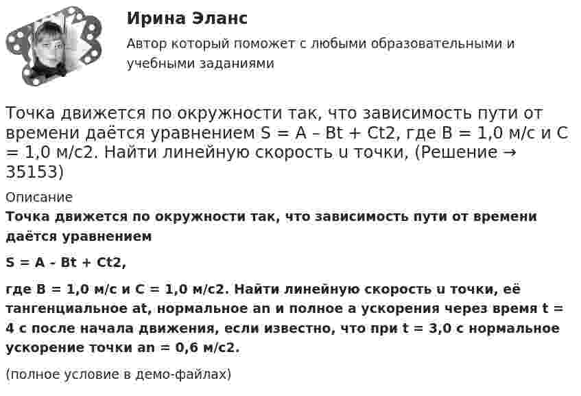     
          Описание
          Точка движется по окружности так, что зависимость пути от времени даётся уравнениемS = A – Bt + Ct2,где B = 1,0 м/с и C = 1,0 м/с2. Найти линейную скорость u точки, её тангенциальное at, нормальное an и полное a ускорения через время t = 4 с после начала движения, если известно, что при t = 3,0 с нормальное ускорение точки an = 0,6 м/с2.(полное условие в демо-файлах)  
            
            
            Точка движется по окружности согласно уравнению: j = A + Bt + Ct3, где A = 2 рад; B = 3 рад/с; C = 1 рад/с3. Определить угол поворота, угловую скорость и угловое ускорение точки в момент времени 1 с.Точка движется по окружности так, что зависимость пути от времени даётся уравнением  S = A – Bt + Ct2,  где B = 1,0 м/с и C = 1,0 м/с2. Найти линейную скорость u точки,Точка движется по прямой согласно уравнению S = At4 + Bt2 + C, где A = 0,5 м/с4, B = 0,2 м/с2, C = 2 м. Найти скорость и ускорение точки в момент времени t = 4 с. Каковы средние значения скорости и ускорения за первые 4 с движения?Точка движется по прямой согласно уравнению x = 6t – t3/8 (длина – в метрах, время – в секундах). Определить среднюю скорость и среднее ускорение движения точки в интервале от t1 = 2 с до t2 = 6 с.Точка движется по прямой согласно уравнению: x = At – Bt3 + C, где A = 4 м/с, B = 3 м/с3, C = 1 м. Найти ускорения a точки в моменты времени, когда скорость u равна нулю.Точка движется по прямой согласно уравнению x = At + Bt3, где A = 6 м/с, B = 0,06 м/с3. Определите среднюю скорость <s/t> точки в интервале времени от t1 = 2 с до t2 = 6 с.Точка движется по прямой согласно уравнению x = At + Bt3, где A = 6 м/с, B = – 0,125 м/с3. Определите среднюю путевую скорость  точки в интервале времени от t1 = 2 с до t2 = 6 с.Точка движется по окружности радиусом R = 20 см с постоянным тангенциальным ускорением a = 5 см/с2. Через какое время t после начала движения нормальное ускорение an точки будет вдвое больше тангенциального?Точка движется по окружности радиусом R = 2 м согласно уравнению  x = At3,  где A = 2 м/с3. В какой момент времени t нормальное ускорение an точки будет равно тангенциальному at? Определить полное ускорение a в этот момент.Точка движется по окружности радиусом R = 2 см. Зависимость пути от времени даётся уравнением S = Ct3, где C = 0,1 см/с3. Найти нормальное an и тангенциальное a ускорение точки в момент, когда линейная скорость точки V = 0,3 м/с.Точка движется по окружности радиусом R = 2 см согласно уравнению  S = Ct3,  где C = 0,1 см/с3. Найти тангенциальное, нормальное и полное ускорение точки в момент времени, когда линейная скорость точки u = 0,3 м/с.Точка движется по окружности радиусом R = 30 см с постоянным угловым ускорением ε. Определить тангенциальное ускорение аτ точки, если известно, что за время t = 4 с  она совершила три оборота и в конце третьего оборота ее нормальное ускорение аnТочка движется по окружности радиусом R = 30 см с постоянным угловым ускорением . Определить тангенциальное ускорение a точки, если известно, что за время t = 4 с она совершила 3 оборота и в конце третьего оборота её нормальное ускорениеТочка движется по окружности радиусом R = 30 см с постоянным угловым ускорением . Определить тангенциальное ускорение a точки, если известно, что за время t = 4 с она совершила три оборота. Принять 0 = 0.