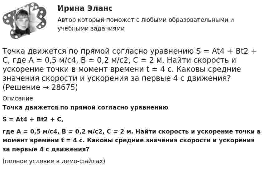     
          Описание
          Точка движется по прямой согласно уравнениюS = At4 + Bt2 + C,где A = 0,5 м/с4, B = 0,2 м/с2, C = 2 м. Найти скорость и ускорение точки в момент времени t = 4 с. Каковы средние значения скорости и ускорения за первые 4 с движения?(полное условие в демо-файлах)  
            
            
            Точка движется по окружности так, что зависимость пути от времени даётся уравнением  S = A – Bt + Ct2,  где B = 1,0 м/с и C = 1,0 м/с2. Найти линейную скорость u точки,Точка движется по прямой согласно уравнению S = At4 + Bt2 + C, где A = 0,5 м/с4, B = 0,2 м/с2, C = 2 м. Найти скорость и ускорение точки в момент времени t = 4 с. Каковы средние значения скорости и ускорения за первые 4 с движения?Точка движется по прямой согласно уравнению x = 6t – t3/8 (длина – в метрах, время – в секундах). Определить среднюю скорость и среднее ускорение движения точки в интервале от t1 = 2 с до t2 = 6 с.Точка движется по прямой согласно уравнению: x = At – Bt3 + C, где A = 4 м/с, B = 3 м/с3, C = 1 м. Найти ускорения a точки в моменты времени, когда скорость u равна нулю.Точка движется по прямой согласно уравнению x = At + Bt3, где A = 6 м/с, B = 0,06 м/с3. Определите среднюю скорость <s/t> точки в интервале времени от t1 = 2 с до t2 = 6 с.Точка движется по прямой согласно уравнению x = At + Bt3, где A = 6 м/с, B = – 0,125 м/с3. Определите среднюю путевую скорость  точки в интервале времени от t1 = 2 с до t2 = 6 с.Точка движется по прямой согласно уравнению x = At + Bt3, где A = 6 м/с, B = – 0,125 м/с3. Определить среднюю путевую скорость <> точки в интервале времени от t1 = 2 с до t2 = 6 с.Точка движется по окружности радиусом R = 2 м согласно уравнению  x = At3,  где A = 2 м/с3. В какой момент времени t нормальное ускорение an точки будет равно тангенциальному at? Определить полное ускорение a в этот момент.Точка движется по окружности радиусом R = 2 см. Зависимость пути от времени даётся уравнением S = Ct3, где C = 0,1 см/с3. Найти нормальное an и тангенциальное a ускорение точки в момент, когда линейная скорость точки V = 0,3 м/с.Точка движется по окружности радиусом R = 2 см согласно уравнению  S = Ct3,  где C = 0,1 см/с3. Найти тангенциальное, нормальное и полное ускорение точки в момент времени, когда линейная скорость точки u = 0,3 м/с.Точка движется по окружности радиусом R = 30 см с постоянным угловым ускорением ε. Определить тангенциальное ускорение аτ точки, если известно, что за время t = 4 с  она совершила три оборота и в конце третьего оборота ее нормальное ускорение аnТочка движется по окружности радиусом R = 30 см с постоянным угловым ускорением . Определить тангенциальное ускорение a точки, если известно, что за время t = 4 с она совершила 3 оборота и в конце третьего оборота её нормальное ускорениеТочка движется по окружности радиусом R = 30 см с постоянным угловым ускорением . Определить тангенциальное ускорение a точки, если известно, что за время t = 4 с она совершила три оборота. Принять 0 = 0.Точка движется по окружности с R = 0,2 м с тангенциальным ускорением a = 5 см/с2. Через сколько времени после начала движения нормальное ускорение an станет вдвое больше тангенциального?