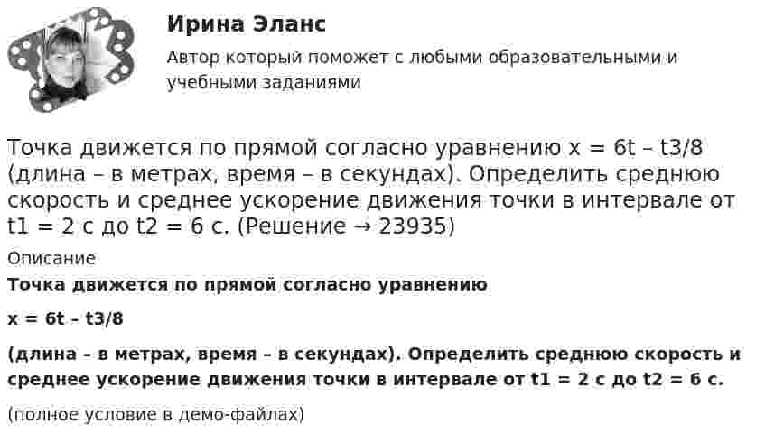     
          Описание
          Точка движется по прямой согласно уравнениюx = 6t – t3/8(длина – в метрах, время – в секундах). Определить среднюю скорость и среднее ускорение движения точки в интервале от t1 = 2 с до t2 = 6 с.(полное условие в демо-файлах)  
            
            
            Точка движется по прямой согласно уравнению S = At4 + Bt2 + C, где A = 0,5 м/с4, B = 0,2 м/с2, C = 2 м. Найти скорость и ускорение точки в момент времени t = 4 с. Каковы средние значения скорости и ускорения за первые 4 с движения?Точка движется по прямой согласно уравнению x = 6t – t3/8 (длина – в метрах, время – в секундах). Определить среднюю скорость и среднее ускорение движения точки в интервале от t1 = 2 с до t2 = 6 с.Точка движется по прямой согласно уравнению: x = At – Bt3 + C, где A = 4 м/с, B = 3 м/с3, C = 1 м. Найти ускорения a точки в моменты времени, когда скорость u равна нулю.Точка движется по прямой согласно уравнению x = At + Bt3, где A = 6 м/с, B = 0,06 м/с3. Определите среднюю скорость <s/t> точки в интервале времени от t1 = 2 с до t2 = 6 с.Точка движется по прямой согласно уравнению x = At + Bt3, где A = 6 м/с, B = – 0,125 м/с3. Определите среднюю путевую скорость  точки в интервале времени от t1 = 2 с до t2 = 6 с.Точка движется по прямой согласно уравнению x = At + Bt3, где A = 6 м/с, B = – 0,125 м/с3. Определить среднюю путевую скорость <> точки в интервале времени от t1 = 2 с до t2 = 6 с.Точка движется по прямой согласно уравнению x = At + Bt3, где A = 6 м/с, B = 0,125 м/с3. Определить среднюю скорость <s/t> точки в интервале времени от t1 = 2 с до t2 = 6 с и среднее ускорение.Точка движется по окружности радиусом R = 2 см. Зависимость пути от времени даётся уравнением S = Ct3, где C = 0,1 см/с3. Найти нормальное an и тангенциальное a ускорение точки в момент, когда линейная скорость точки V = 0,3 м/с.Точка движется по окружности радиусом R = 2 см согласно уравнению  S = Ct3,  где C = 0,1 см/с3. Найти тангенциальное, нормальное и полное ускорение точки в момент времени, когда линейная скорость точки u = 0,3 м/с.Точка движется по окружности радиусом R = 30 см с постоянным угловым ускорением ε. Определить тангенциальное ускорение аτ точки, если известно, что за время t = 4 с  она совершила три оборота и в конце третьего оборота ее нормальное ускорение аnТочка движется по окружности радиусом R = 30 см с постоянным угловым ускорением . Определить тангенциальное ускорение a точки, если известно, что за время t = 4 с она совершила 3 оборота и в конце третьего оборота её нормальное ускорениеТочка движется по окружности радиусом R = 30 см с постоянным угловым ускорением . Определить тангенциальное ускорение a точки, если известно, что за время t = 4 с она совершила три оборота. Принять 0 = 0.Точка движется по окружности с R = 0,2 м с тангенциальным ускорением a = 5 см/с2. Через сколько времени после начала движения нормальное ускорение an станет вдвое больше тангенциального?Точка движется по окружности согласно уравнению: j = A + Bt + Ct3, где A = 2 рад; B = 3 рад/с; C = 1 рад/с3. Определить угол поворота, угловую скорость и угловое ускорение точки в момент времени 1 с.